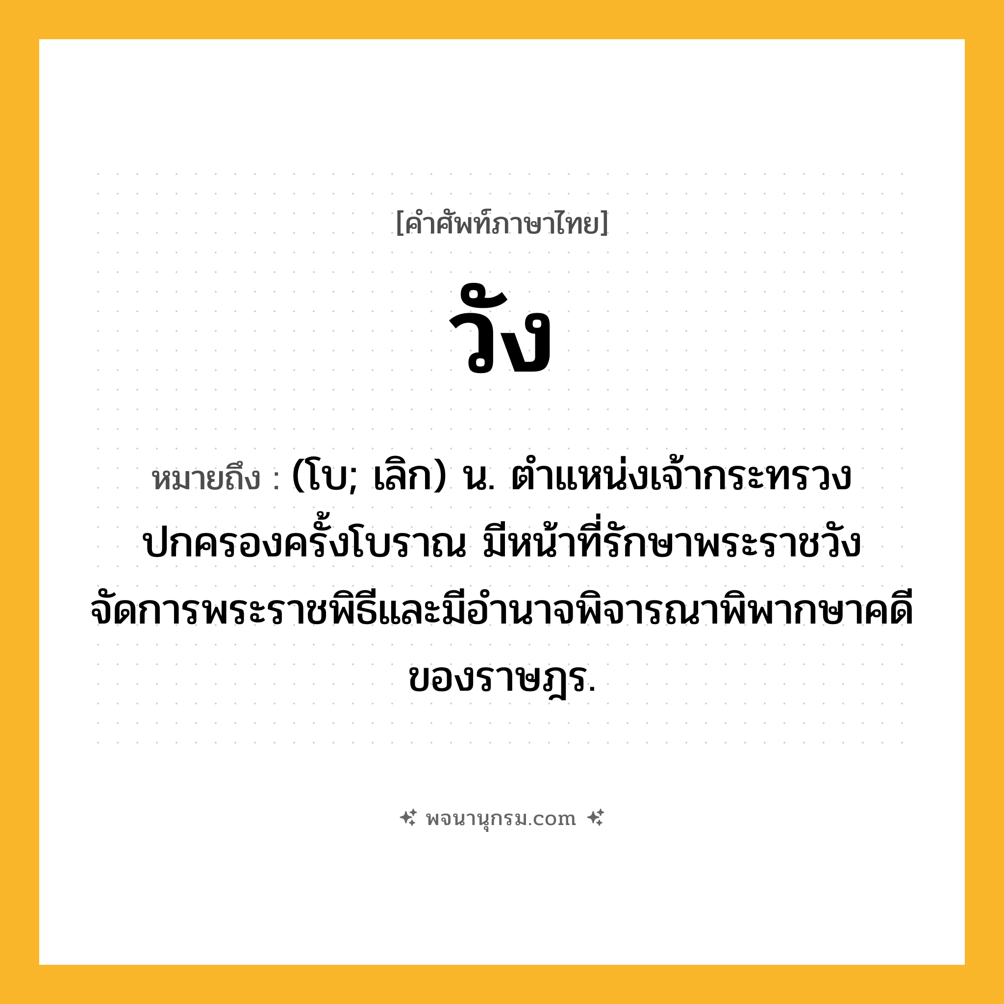 วัง ความหมาย หมายถึงอะไร?, คำในภาษาไทย วัง หมายถึง (โบ; เลิก) น. ตำแหน่งเจ้ากระทรวงปกครองครั้งโบราณ มีหน้าที่รักษาพระราชวัง จัดการพระราชพิธีและมีอำนาจพิจารณาพิพากษาคดีของราษฎร.