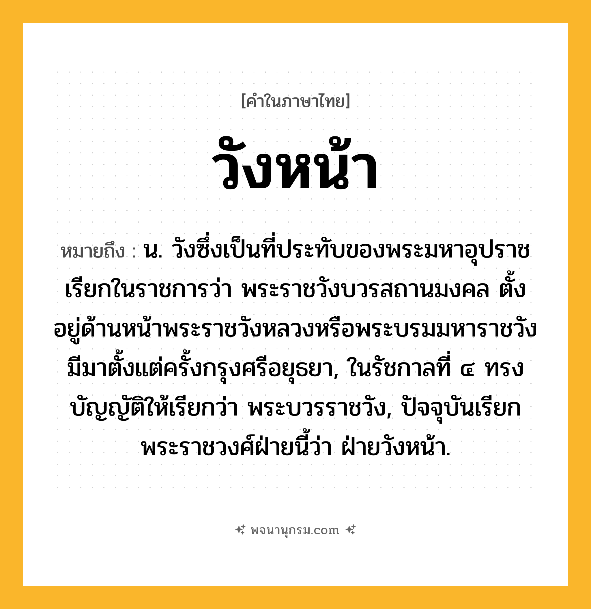 วังหน้า ความหมาย หมายถึงอะไร?, คำในภาษาไทย วังหน้า หมายถึง น. วังซึ่งเป็นที่ประทับของพระมหาอุปราช เรียกในราชการว่า พระราชวังบวรสถานมงคล ตั้งอยู่ด้านหน้าพระราชวังหลวงหรือพระบรมมหาราชวัง มีมาตั้งแต่ครั้งกรุงศรีอยุธยา, ในรัชกาลที่ ๔ ทรงบัญญัติให้เรียกว่า พระบวรราชวัง, ปัจจุบันเรียกพระราชวงศ์ฝ่ายนี้ว่า ฝ่ายวังหน้า.