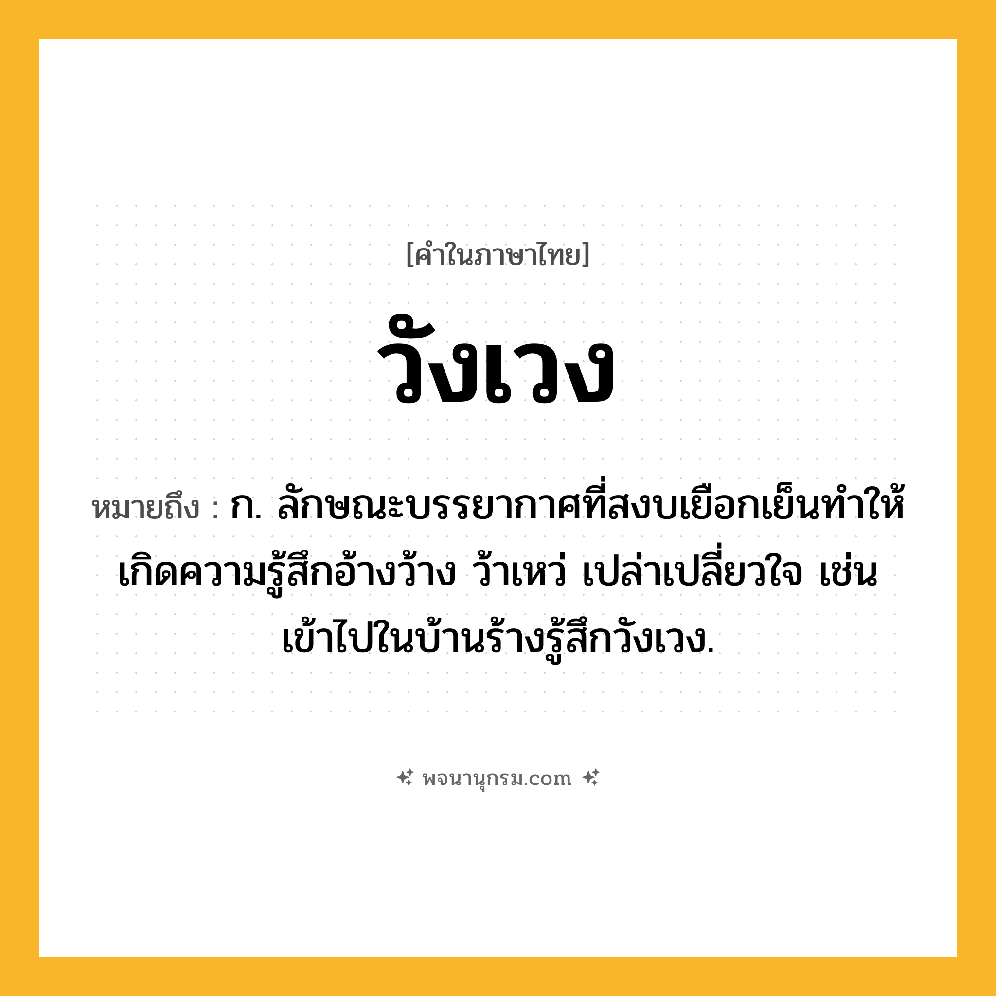 วังเวง ความหมาย หมายถึงอะไร?, คำในภาษาไทย วังเวง หมายถึง ก. ลักษณะบรรยากาศที่สงบเยือกเย็นทำให้เกิดความรู้สึกอ้างว้าง ว้าเหว่ เปล่าเปลี่ยวใจ เช่น เข้าไปในบ้านร้างรู้สึกวังเวง.