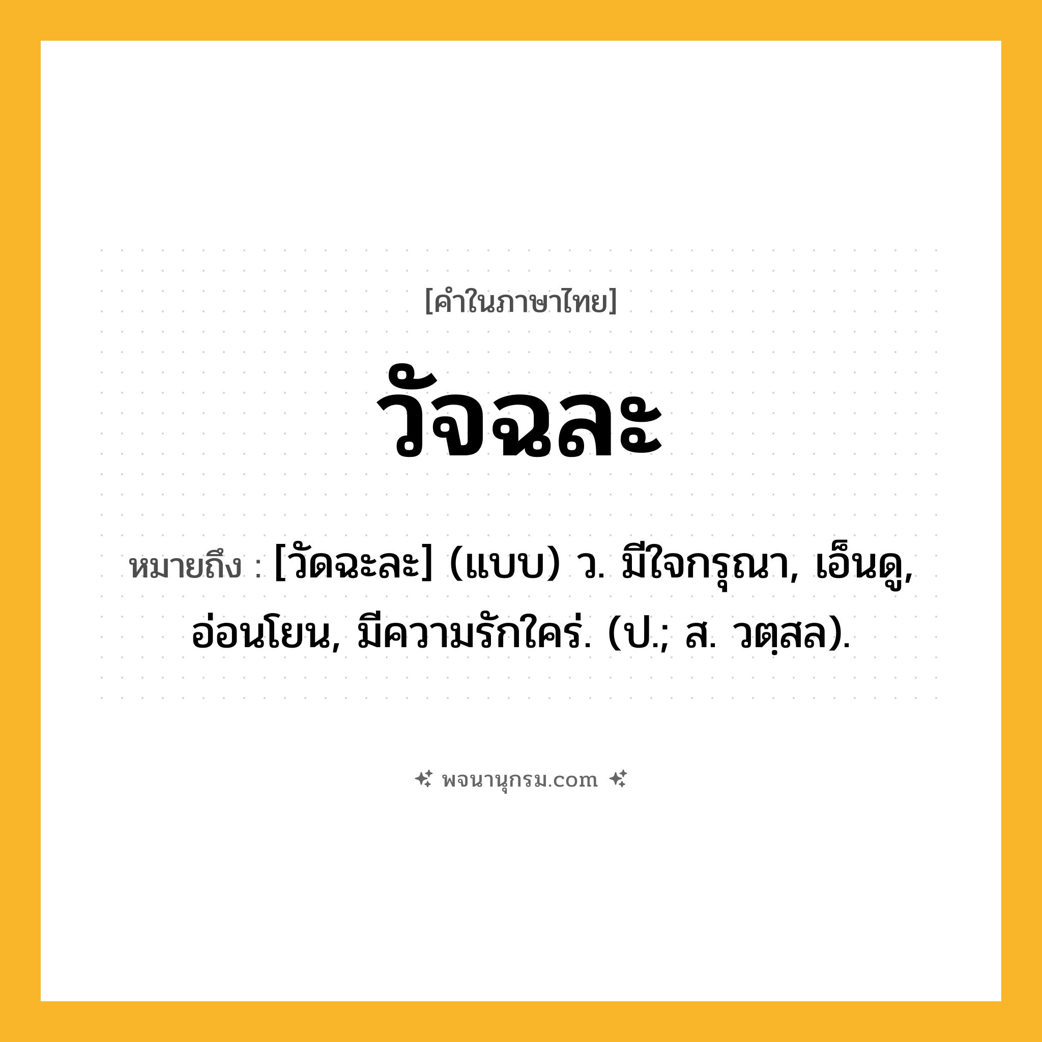 วัจฉละ ความหมาย หมายถึงอะไร?, คำในภาษาไทย วัจฉละ หมายถึง [วัดฉะละ] (แบบ) ว. มีใจกรุณา, เอ็นดู, อ่อนโยน, มีความรักใคร่. (ป.; ส. วตฺสล).