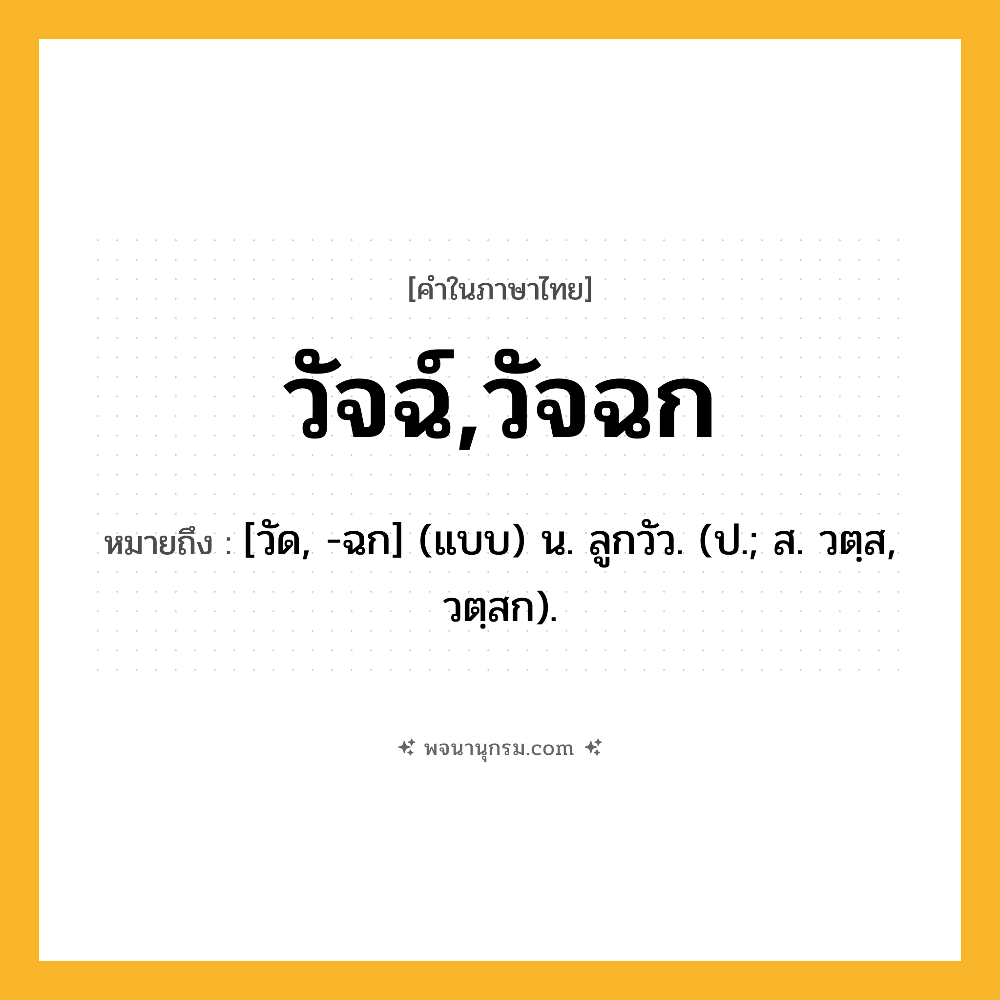 วัจฉ์,วัจฉก ความหมาย หมายถึงอะไร?, คำในภาษาไทย วัจฉ์,วัจฉก หมายถึง [วัด, -ฉก] (แบบ) น. ลูกวัว. (ป.; ส. วตฺส, วตฺสก).
