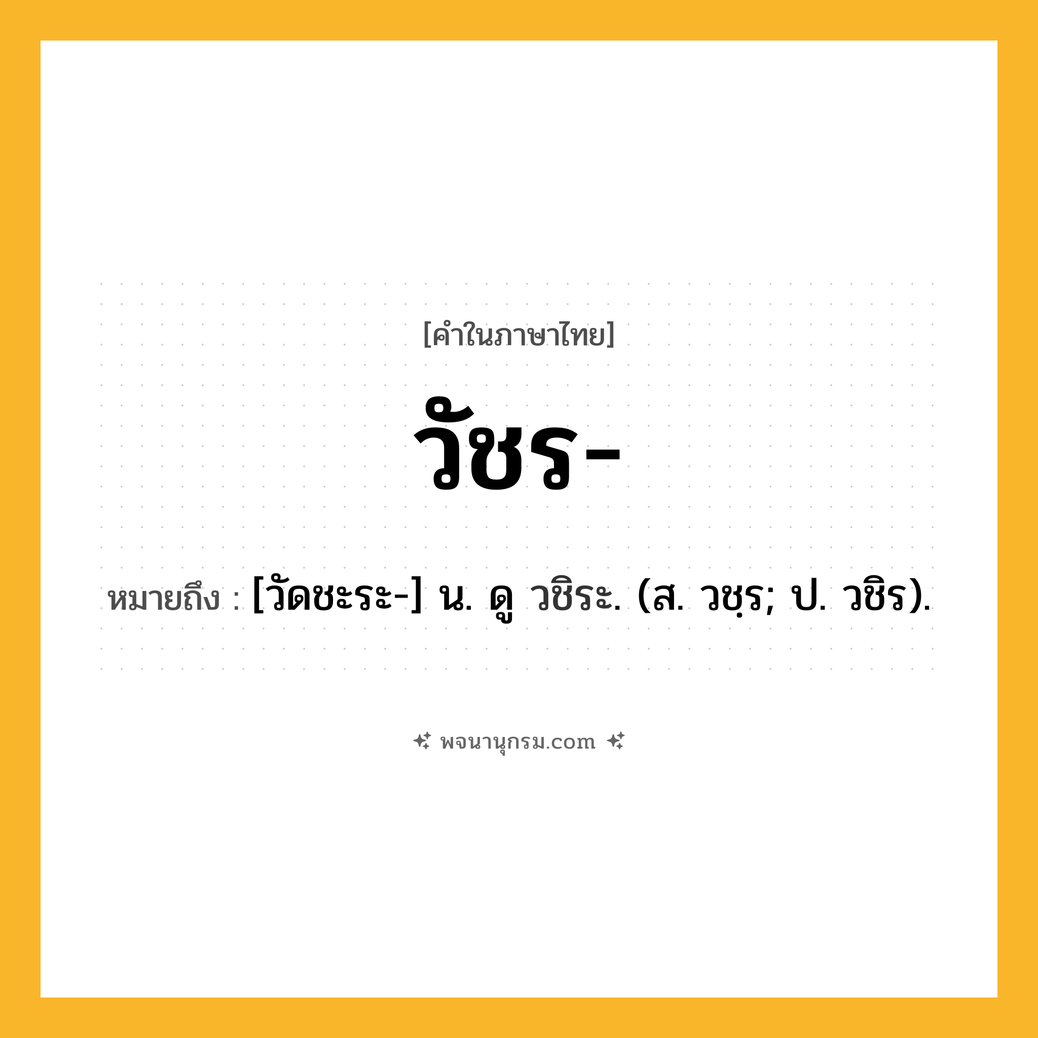 วัชร ความหมาย หมายถึงอะไร?, คำในภาษาไทย วัชร- หมายถึง [วัดชะระ-] น. ดู วชิระ. (ส. วชฺร; ป. วชิร).