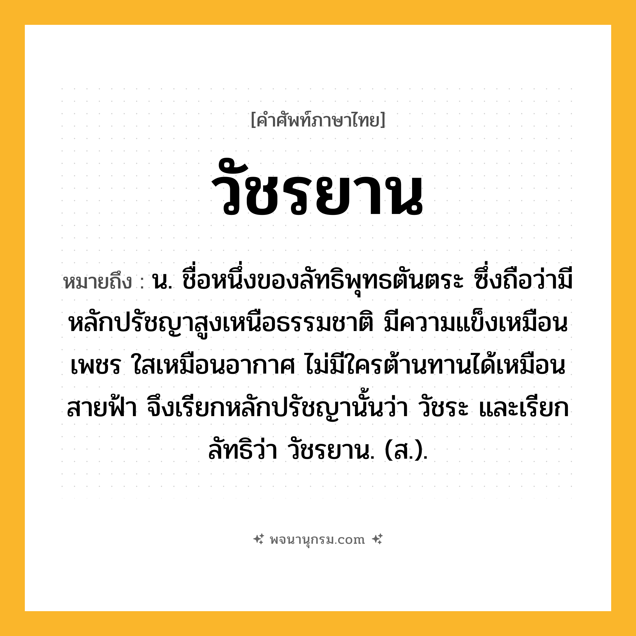 วัชรยาน ความหมาย หมายถึงอะไร?, คำในภาษาไทย วัชรยาน หมายถึง น. ชื่อหนึ่งของลัทธิพุทธตันตระ ซึ่งถือว่ามีหลักปรัชญาสูงเหนือธรรมชาติ มีความแข็งเหมือนเพชร ใสเหมือนอากาศ ไม่มีใครต้านทานได้เหมือนสายฟ้า จึงเรียกหลักปรัชญานั้นว่า วัชระ และเรียกลัทธิว่า วัชรยาน. (ส.).