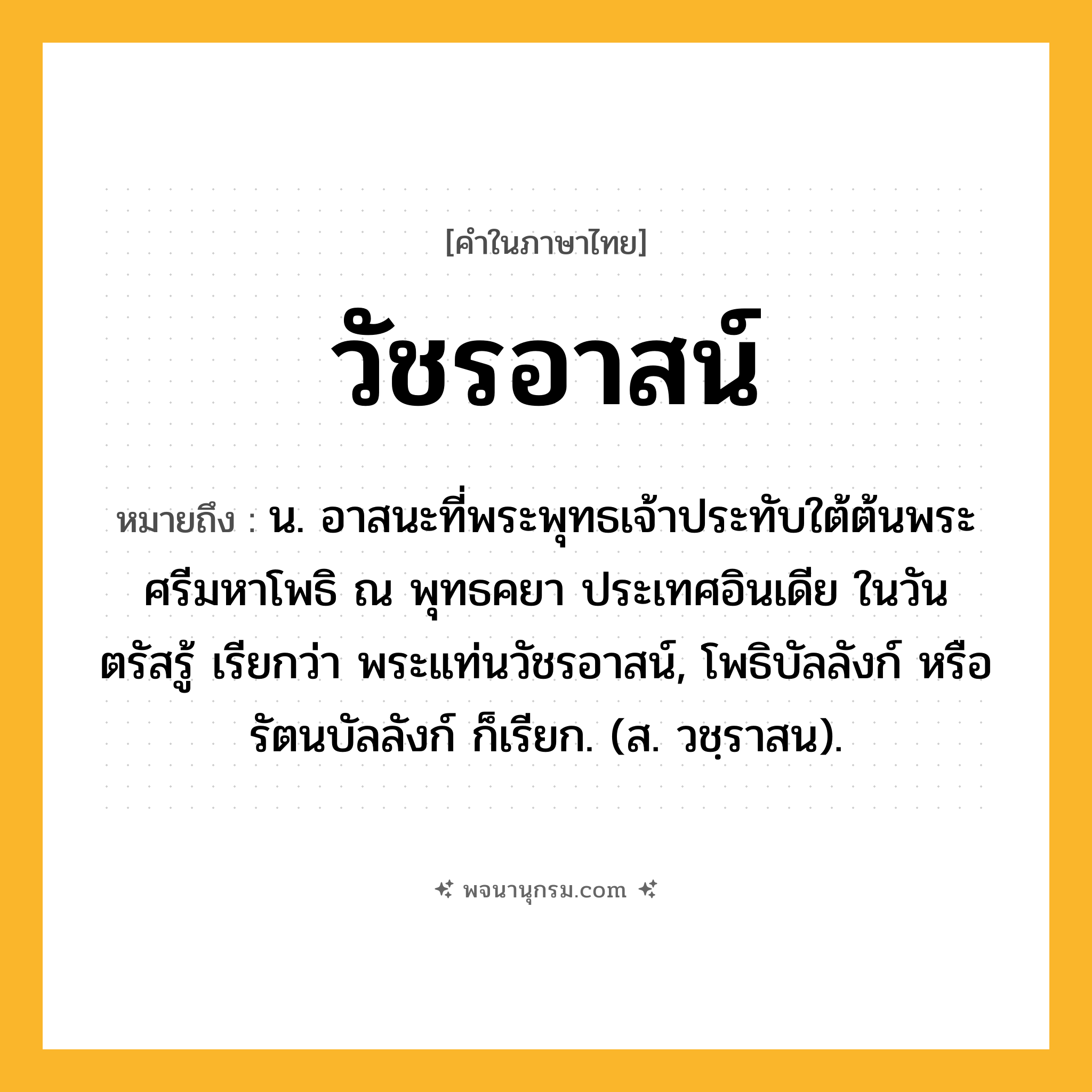 วัชรอาสน์ ความหมาย หมายถึงอะไร?, คำในภาษาไทย วัชรอาสน์ หมายถึง น. อาสนะที่พระพุทธเจ้าประทับใต้ต้นพระศรีมหาโพธิ ณ พุทธคยา ประเทศอินเดีย ในวันตรัสรู้ เรียกว่า พระแท่นวัชรอาสน์, โพธิบัลลังก์ หรือ รัตนบัลลังก์ ก็เรียก. (ส. วชฺราสน).