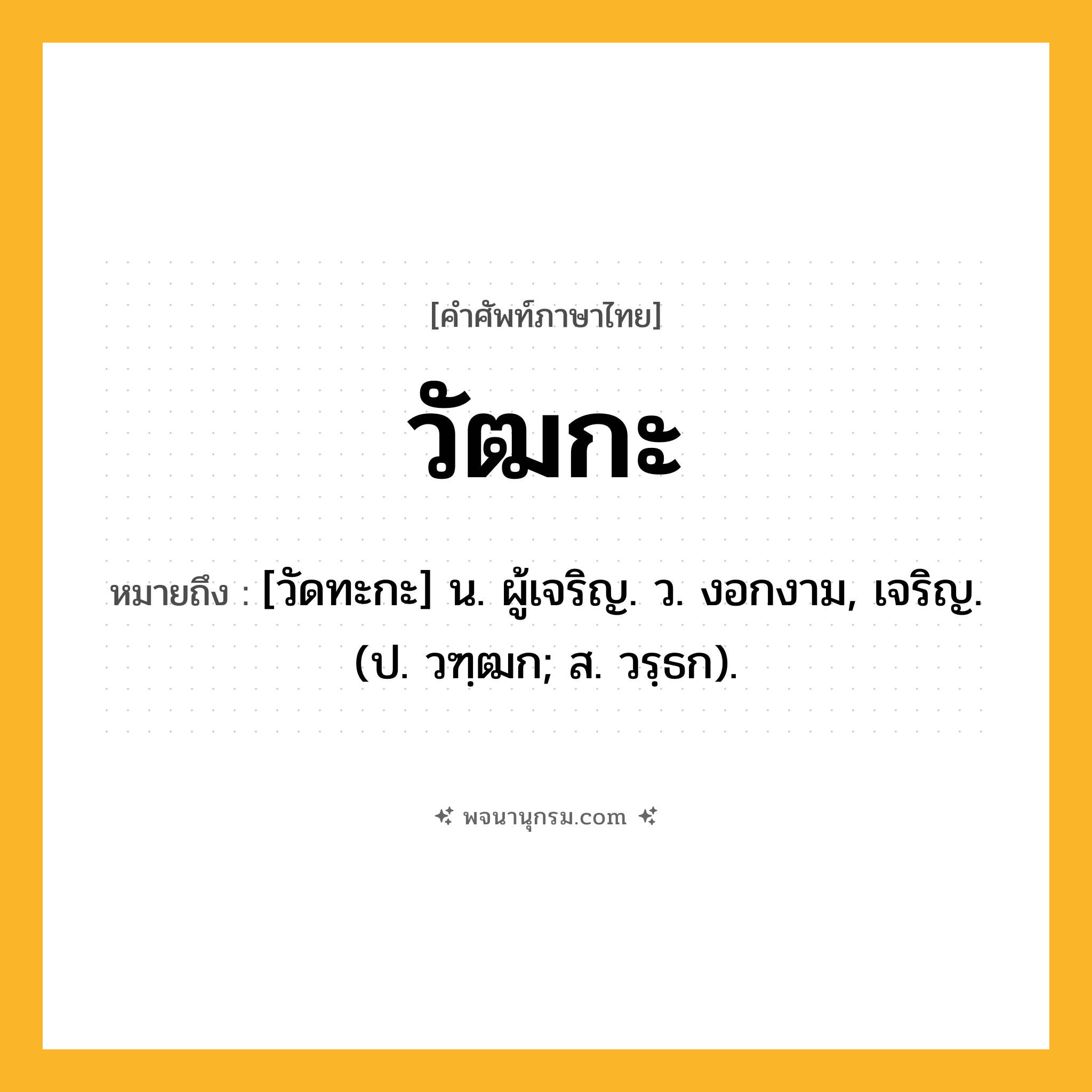 วัฒกะ ความหมาย หมายถึงอะไร?, คำในภาษาไทย วัฒกะ หมายถึง [วัดทะกะ] น. ผู้เจริญ. ว. งอกงาม, เจริญ. (ป. วฑฺฒก; ส. วรฺธก).