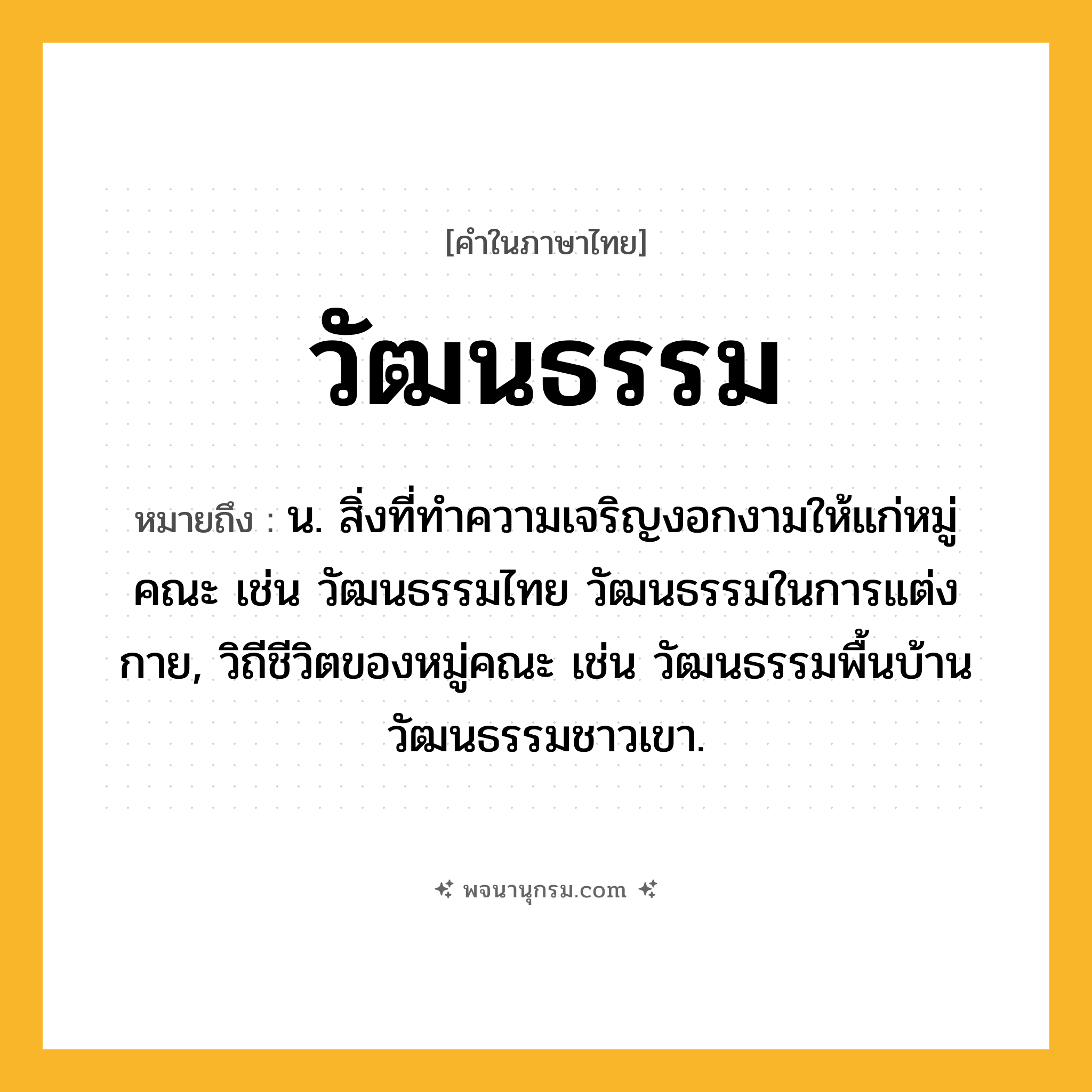 วัฒนธรรม ความหมาย หมายถึงอะไร?, คำในภาษาไทย วัฒนธรรม หมายถึง น. สิ่งที่ทําความเจริญงอกงามให้แก่หมู่คณะ เช่น วัฒนธรรมไทย วัฒนธรรมในการแต่งกาย, วิถีชีวิตของหมู่คณะ เช่น วัฒนธรรมพื้นบ้าน วัฒนธรรมชาวเขา.