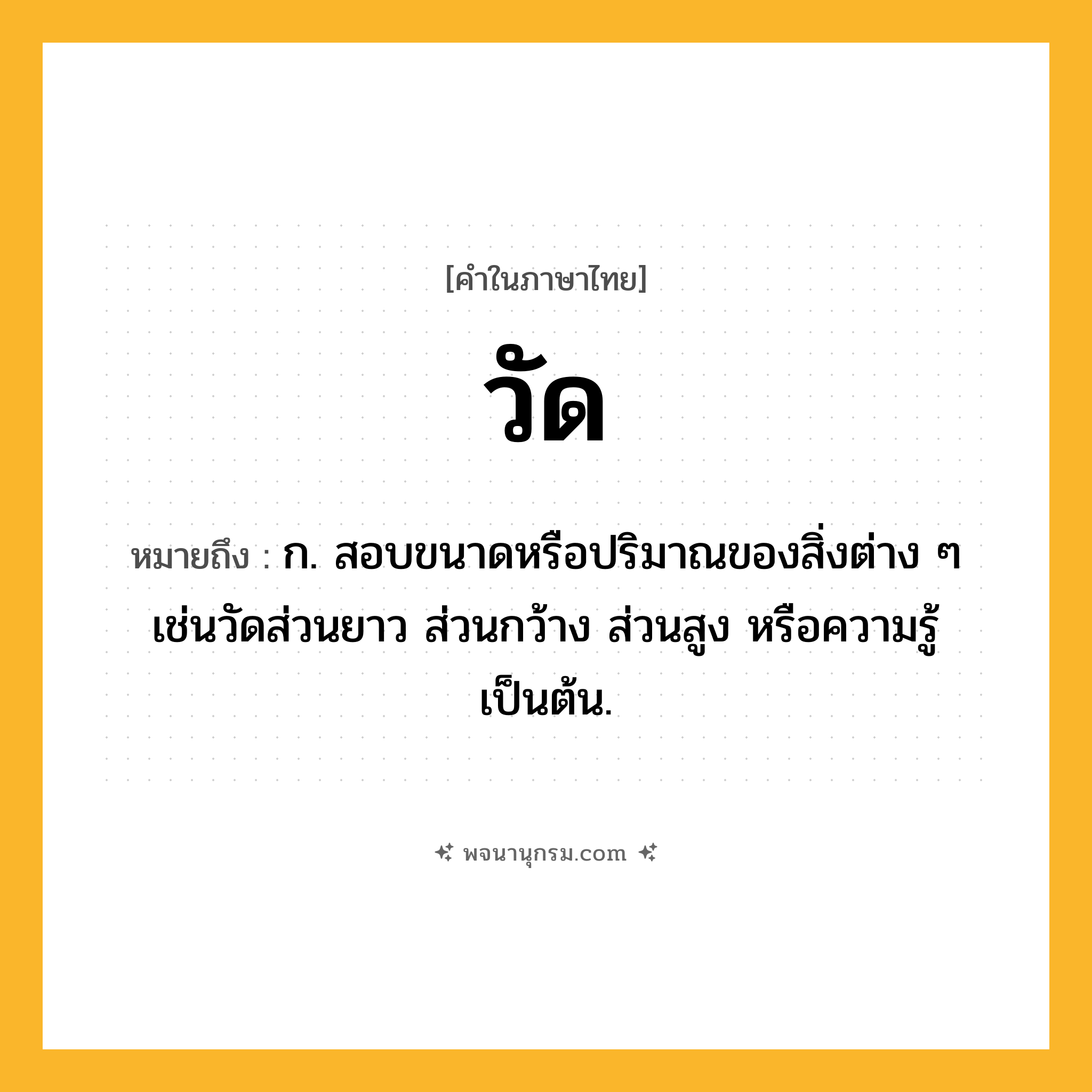 วัด ความหมาย หมายถึงอะไร?, คำในภาษาไทย วัด หมายถึง ก. สอบขนาดหรือปริมาณของสิ่งต่าง ๆ เช่นวัดส่วนยาว ส่วนกว้าง ส่วนสูง หรือความรู้เป็นต้น.