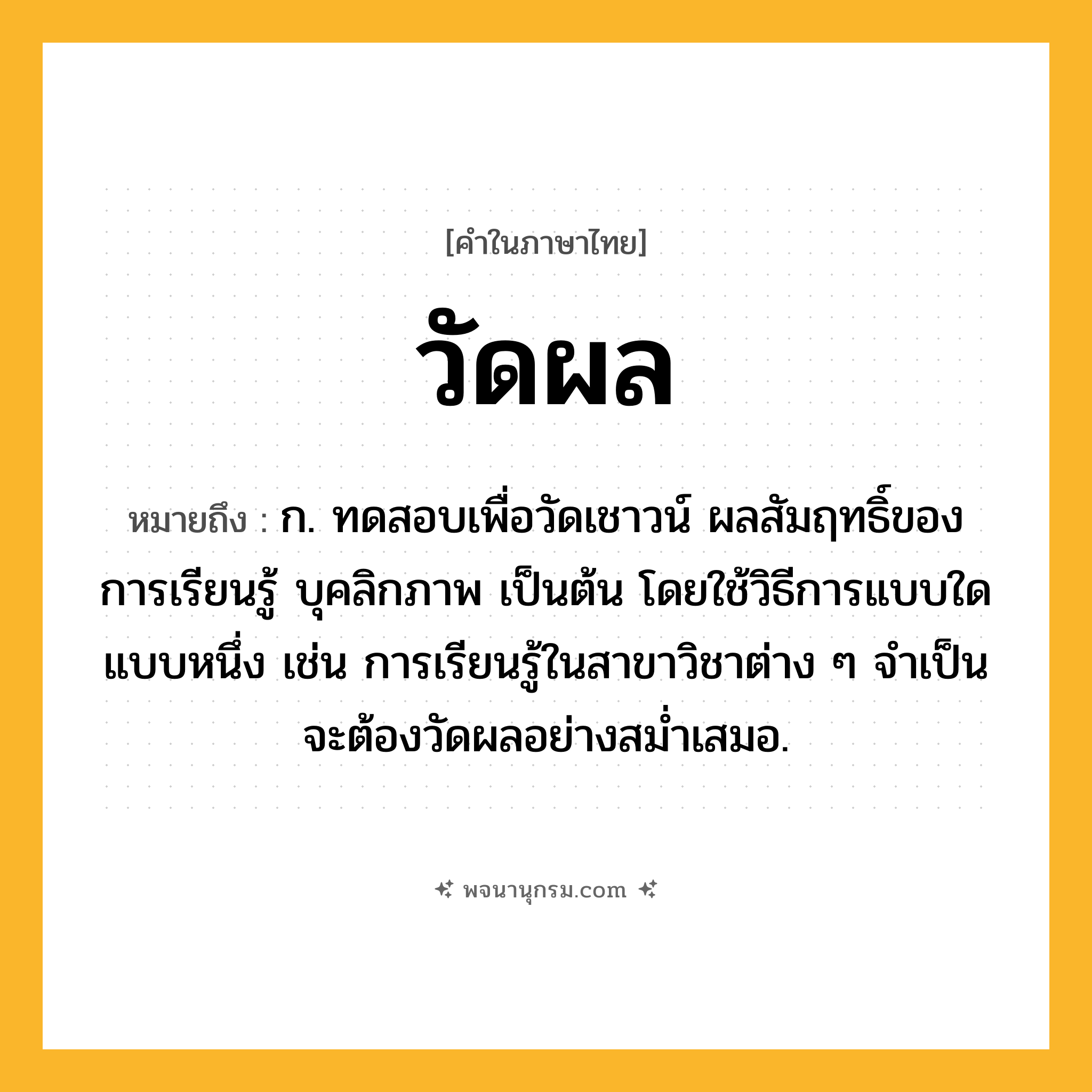 วัดผล ความหมาย หมายถึงอะไร?, คำในภาษาไทย วัดผล หมายถึง ก. ทดสอบเพื่อวัดเชาวน์ ผลสัมฤทธิ์ของการเรียนรู้ บุคลิกภาพ เป็นต้น โดยใช้วิธีการแบบใดแบบหนึ่ง เช่น การเรียนรู้ในสาขาวิชาต่าง ๆ จำเป็นจะต้องวัดผลอย่างสม่ำเสมอ.