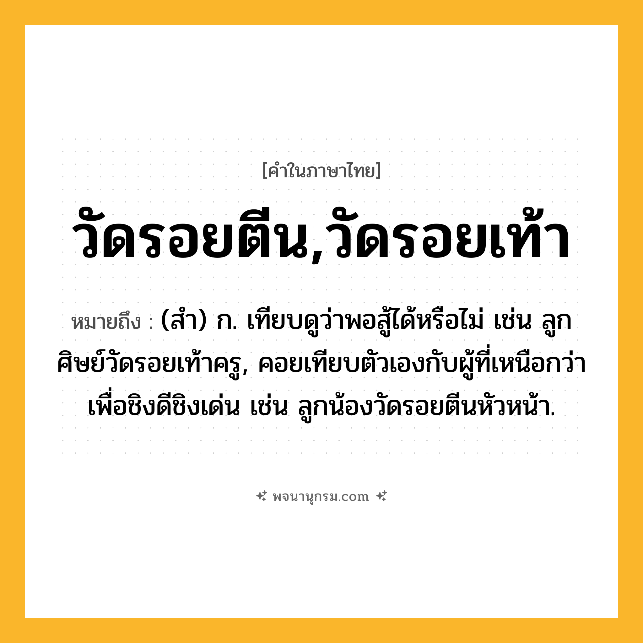 วัดรอยตีน,วัดรอยเท้า ความหมาย หมายถึงอะไร?, คำในภาษาไทย วัดรอยตีน,วัดรอยเท้า หมายถึง (สํา) ก. เทียบดูว่าพอสู้ได้หรือไม่ เช่น ลูกศิษย์วัดรอยเท้าครู, คอยเทียบตัวเองกับผู้ที่เหนือกว่าเพื่อชิงดีชิงเด่น เช่น ลูกน้องวัดรอยตีนหัวหน้า.
