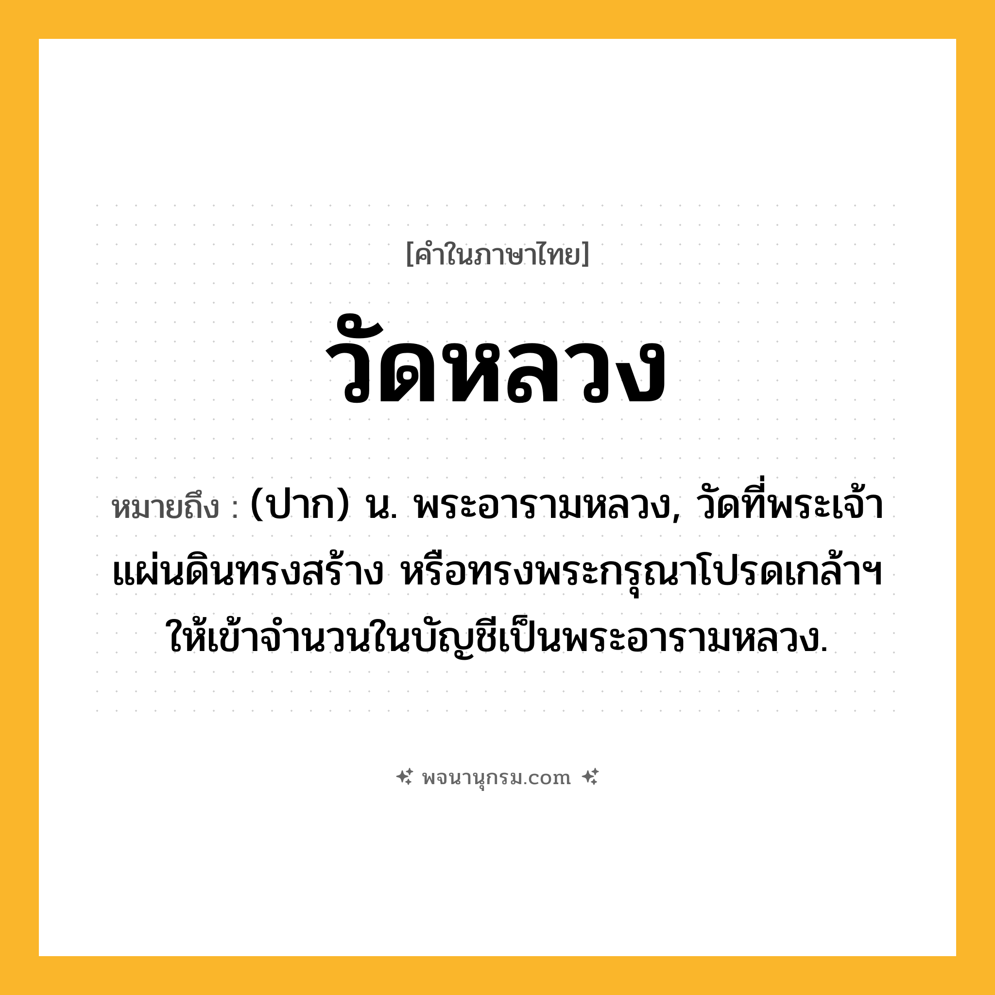วัดหลวง ความหมาย หมายถึงอะไร?, คำในภาษาไทย วัดหลวง หมายถึง (ปาก) น. พระอารามหลวง, วัดที่พระเจ้าแผ่นดินทรงสร้าง หรือทรงพระกรุณาโปรดเกล้าฯ ให้เข้าจํานวนในบัญชีเป็นพระอารามหลวง.