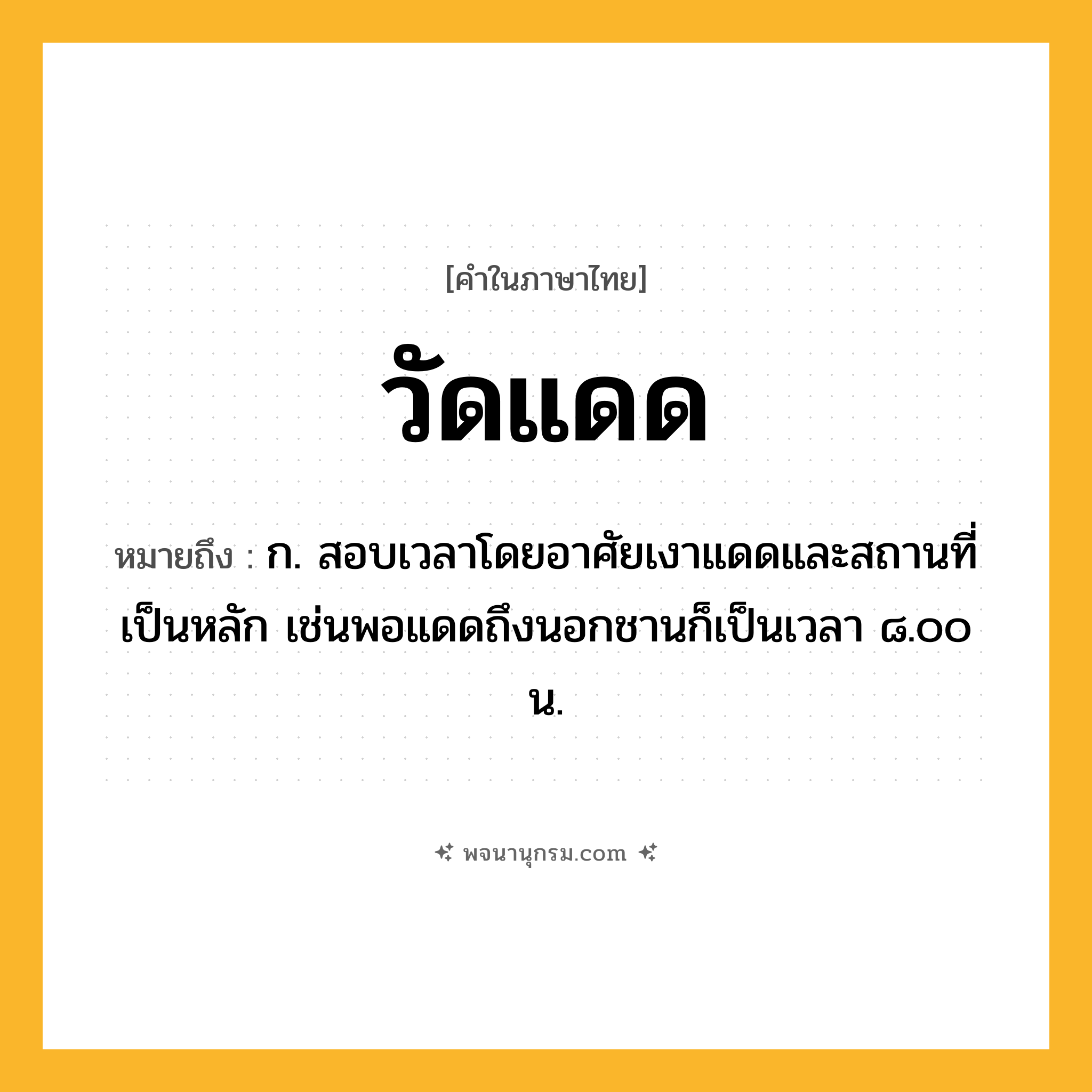 วัดแดด ความหมาย หมายถึงอะไร?, คำในภาษาไทย วัดแดด หมายถึง ก. สอบเวลาโดยอาศัยเงาแดดและสถานที่เป็นหลัก เช่นพอแดดถึงนอกชานก็เป็นเวลา ๘.๐๐ น.