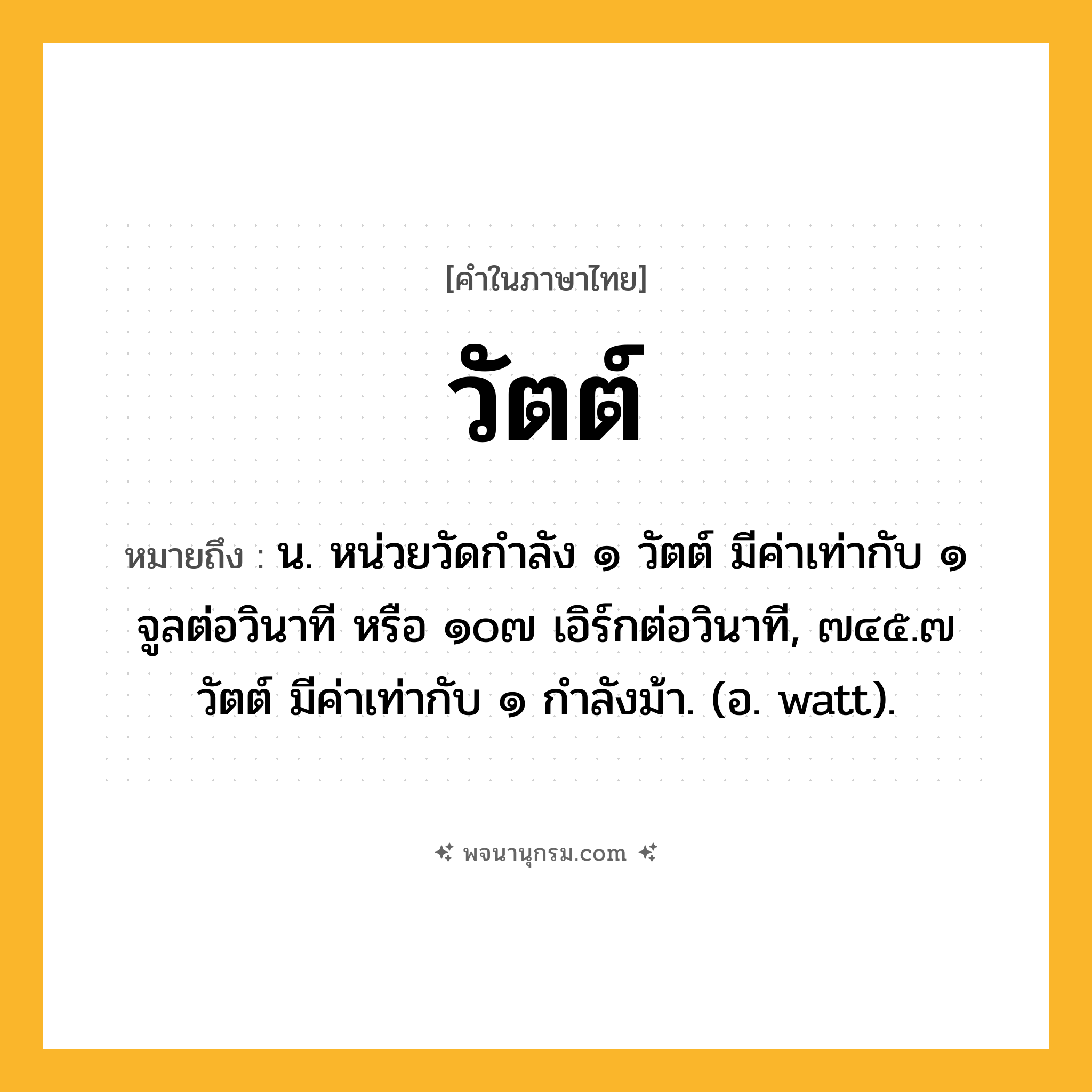 วัตต์ ความหมาย หมายถึงอะไร?, คำในภาษาไทย วัตต์ หมายถึง น. หน่วยวัดกําลัง ๑ วัตต์ มีค่าเท่ากับ ๑ จูลต่อวินาที หรือ ๑๐๗ เอิร์กต่อวินาที, ๗๔๕.๗ วัตต์ มีค่าเท่ากับ ๑ กําลังม้า. (อ. watt).