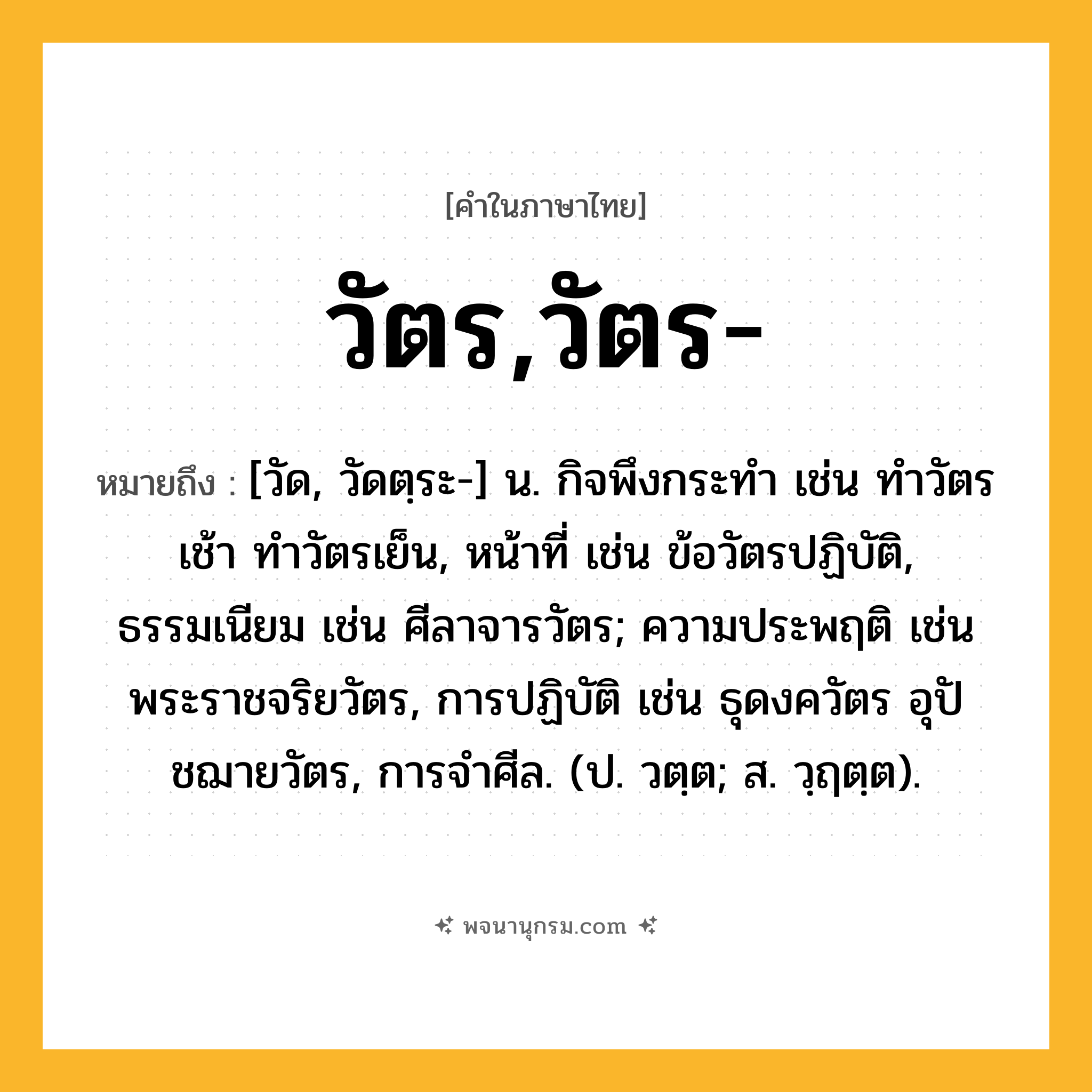 วัตร,วัตร- ความหมาย หมายถึงอะไร?, คำในภาษาไทย วัตร,วัตร- หมายถึง [วัด, วัดตฺระ-] น. กิจพึงกระทํา เช่น ทำวัตรเช้า ทำวัตรเย็น, หน้าที่ เช่น ข้อวัตรปฏิบัติ, ธรรมเนียม เช่น ศีลาจารวัตร; ความประพฤติ เช่น พระราชจริยวัตร, การปฏิบัติ เช่น ธุดงควัตร อุปัชฌายวัตร, การจำศีล. (ป. วตฺต; ส. วฺฤตฺต).