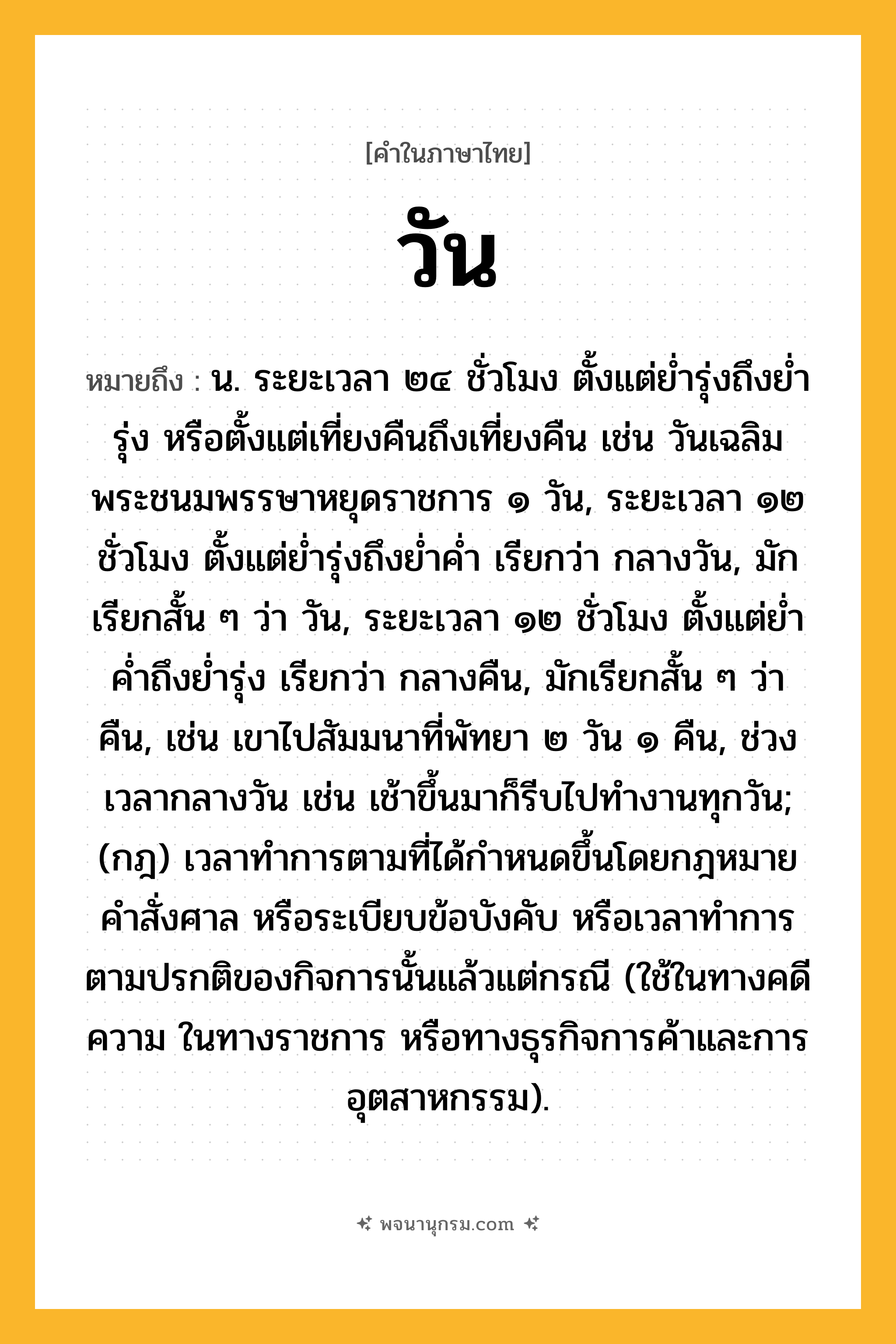 วัน ความหมาย หมายถึงอะไร?, คำในภาษาไทย วัน หมายถึง น. ระยะเวลา ๒๔ ชั่วโมง ตั้งแต่ยํ่ารุ่งถึงยํ่ารุ่ง หรือตั้งแต่เที่ยงคืนถึงเที่ยงคืน เช่น วันเฉลิมพระชนมพรรษาหยุดราชการ ๑ วัน, ระยะเวลา ๑๒ ชั่วโมง ตั้งแต่ย่ำรุ่งถึงย่ำค่ำ เรียกว่า กลางวัน, มักเรียกสั้น ๆ ว่า วัน, ระยะเวลา ๑๒ ชั่วโมง ตั้งแต่ย่ำค่ำถึงย่ำรุ่ง เรียกว่า กลางคืน, มักเรียกสั้น ๆ ว่า คืน, เช่น เขาไปสัมมนาที่พัทยา ๒ วัน ๑ คืน, ช่วงเวลากลางวัน เช่น เช้าขึ้นมาก็รีบไปทำงานทุกวัน; (กฎ) เวลาทําการตามที่ได้กําหนดขึ้นโดยกฎหมาย คําสั่งศาล หรือระเบียบข้อบังคับ หรือเวลาทําการตามปรกติของกิจการนั้นแล้วแต่กรณี (ใช้ในทางคดีความ ในทางราชการ หรือทางธุรกิจการค้าและการอุตสาหกรรม).
