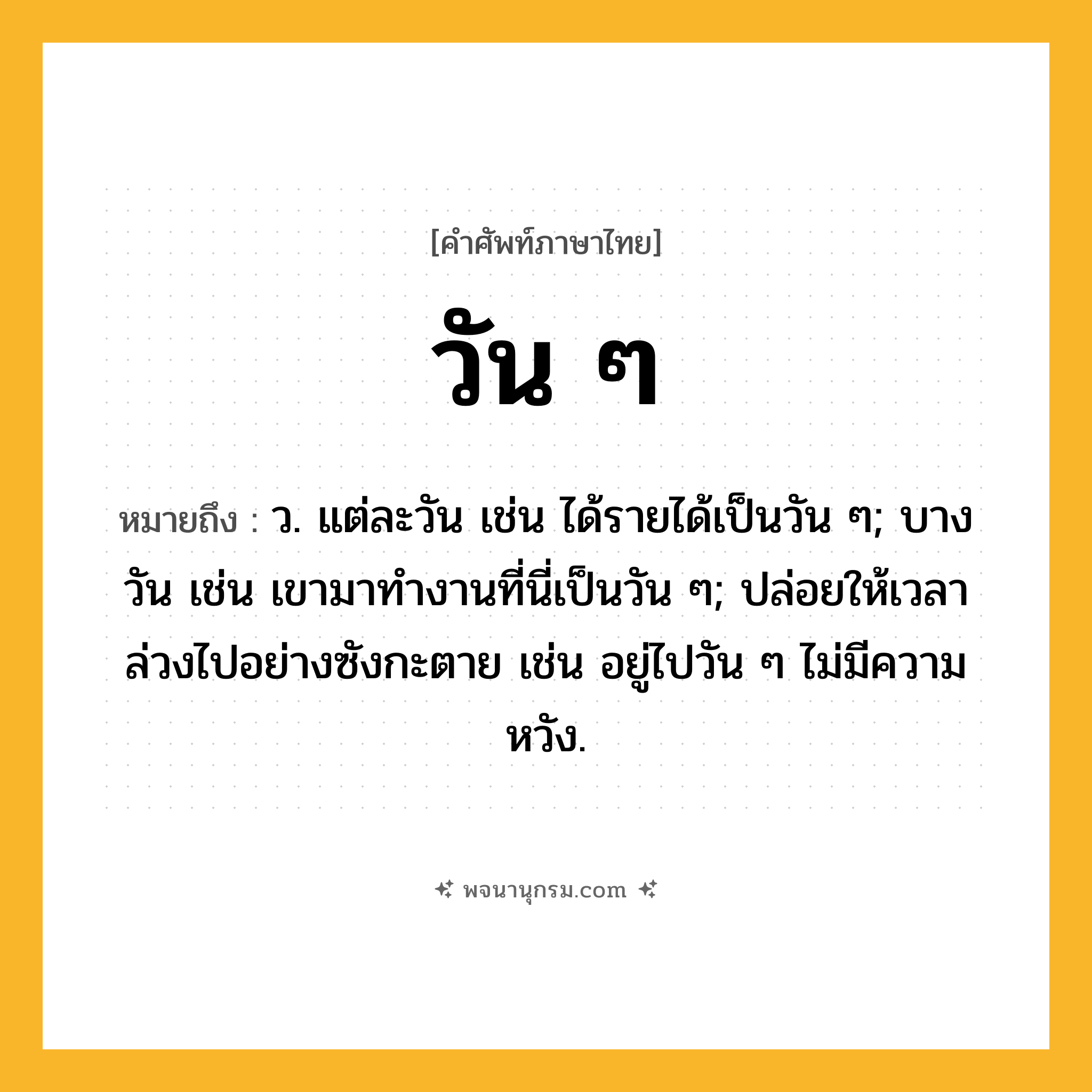 วัน ๆ ความหมาย หมายถึงอะไร?, คำในภาษาไทย วัน ๆ หมายถึง ว. แต่ละวัน เช่น ได้รายได้เป็นวัน ๆ; บางวัน เช่น เขามาทำงานที่นี่เป็นวัน ๆ; ปล่อยให้เวลาล่วงไปอย่างซังกะตาย เช่น อยู่ไปวัน ๆ ไม่มีความหวัง.