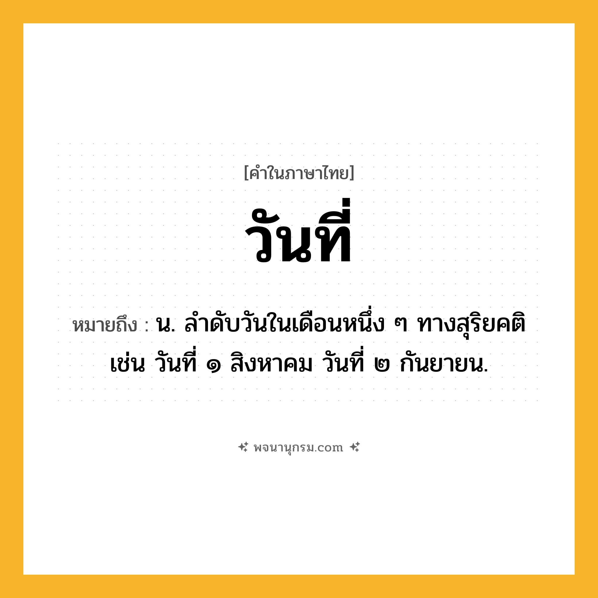 วันที่ ความหมาย หมายถึงอะไร?, คำในภาษาไทย วันที่ หมายถึง น. ลำดับวันในเดือนหนึ่ง ๆ ทางสุริยคติ เช่น วันที่ ๑ สิงหาคม วันที่ ๒ กันยายน.