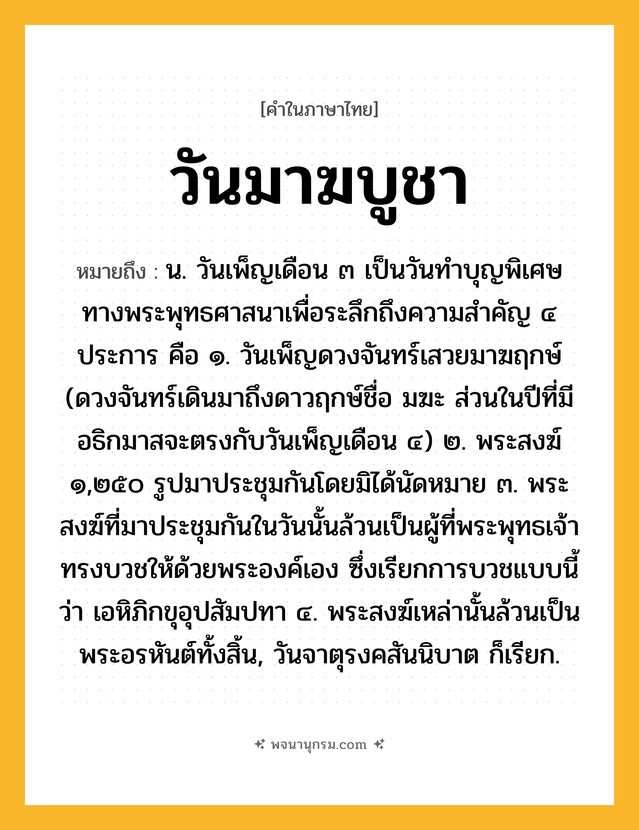 วันมาฆบูชา ความหมาย หมายถึงอะไร?, คำในภาษาไทย วันมาฆบูชา หมายถึง น. วันเพ็ญเดือน ๓ เป็นวันทำบุญพิเศษทางพระพุทธศาสนาเพื่อระลึกถึงความสำคัญ ๔ ประการ คือ ๑. วันเพ็ญดวงจันทร์เสวยมาฆฤกษ์ (ดวงจันทร์เดินมาถึงดาวฤกษ์ชื่อ มฆะ ส่วนในปีที่มีอธิกมาสจะตรงกับวันเพ็ญเดือน ๔) ๒. พระสงฆ์ ๑,๒๕๐ รูปมาประชุมกันโดยมิได้นัดหมาย ๓. พระสงฆ์ที่มาประชุมกันในวันนั้นล้วนเป็นผู้ที่พระพุทธเจ้าทรงบวชให้ด้วยพระองค์เอง ซึ่งเรียกการบวชแบบนี้ว่า เอหิภิกขุอุปสัมปทา ๔. พระสงฆ์เหล่านั้นล้วนเป็นพระอรหันต์ทั้งสิ้น, วันจาตุรงคสันนิบาต ก็เรียก.