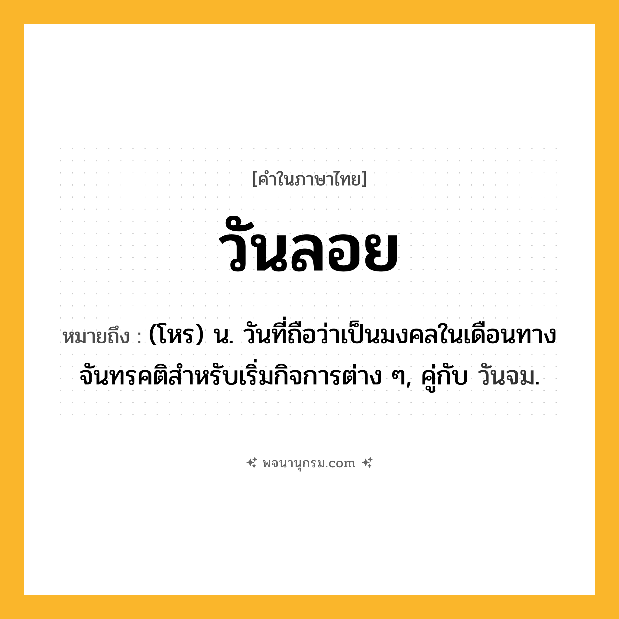 วันลอย ความหมาย หมายถึงอะไร?, คำในภาษาไทย วันลอย หมายถึง (โหร) น. วันที่ถือว่าเป็นมงคลในเดือนทางจันทรคติสําหรับเริ่มกิจการต่าง ๆ, คู่กับ วันจม.