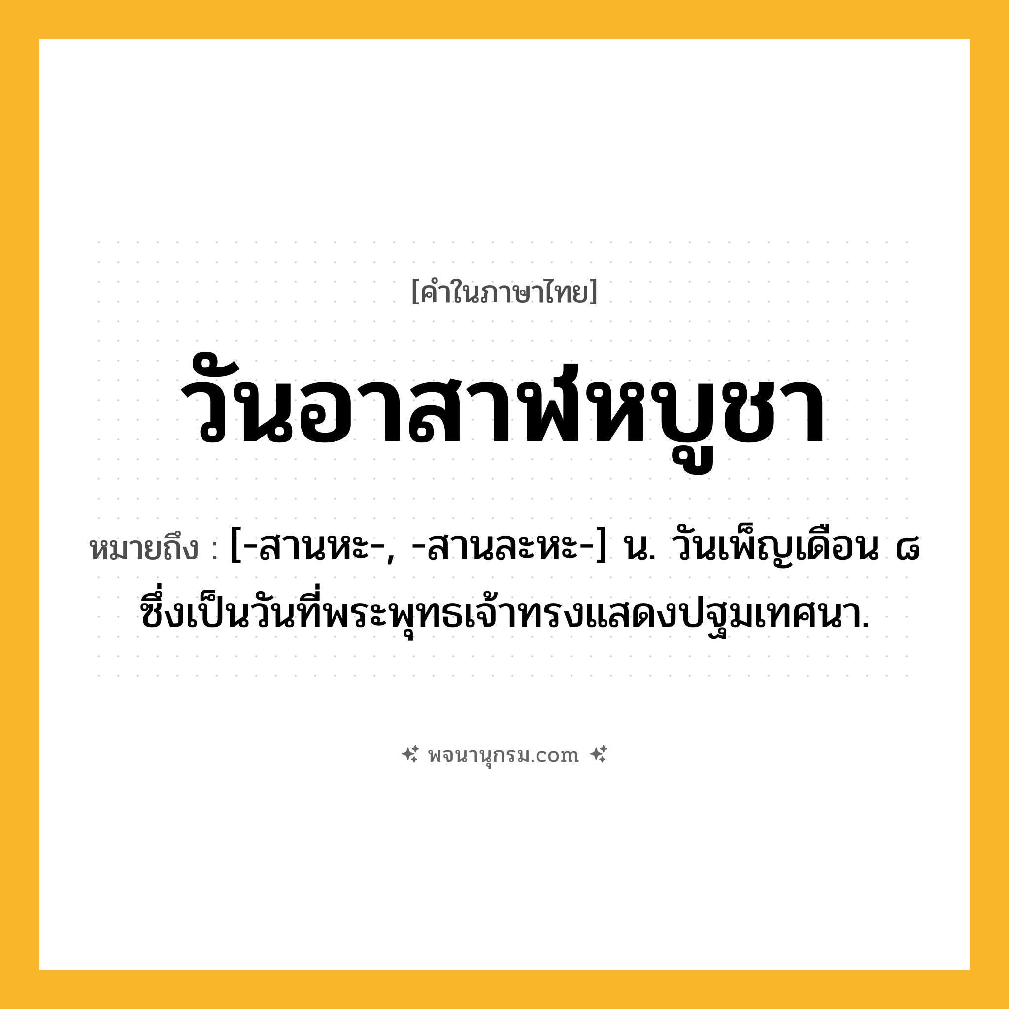 วันอาสาฬหบูชา ความหมาย หมายถึงอะไร?, คำในภาษาไทย วันอาสาฬหบูชา หมายถึง [-สานหะ-, -สานละหะ-] น. วันเพ็ญเดือน ๘ ซึ่งเป็นวันที่พระพุทธเจ้าทรงแสดงปฐมเทศนา.