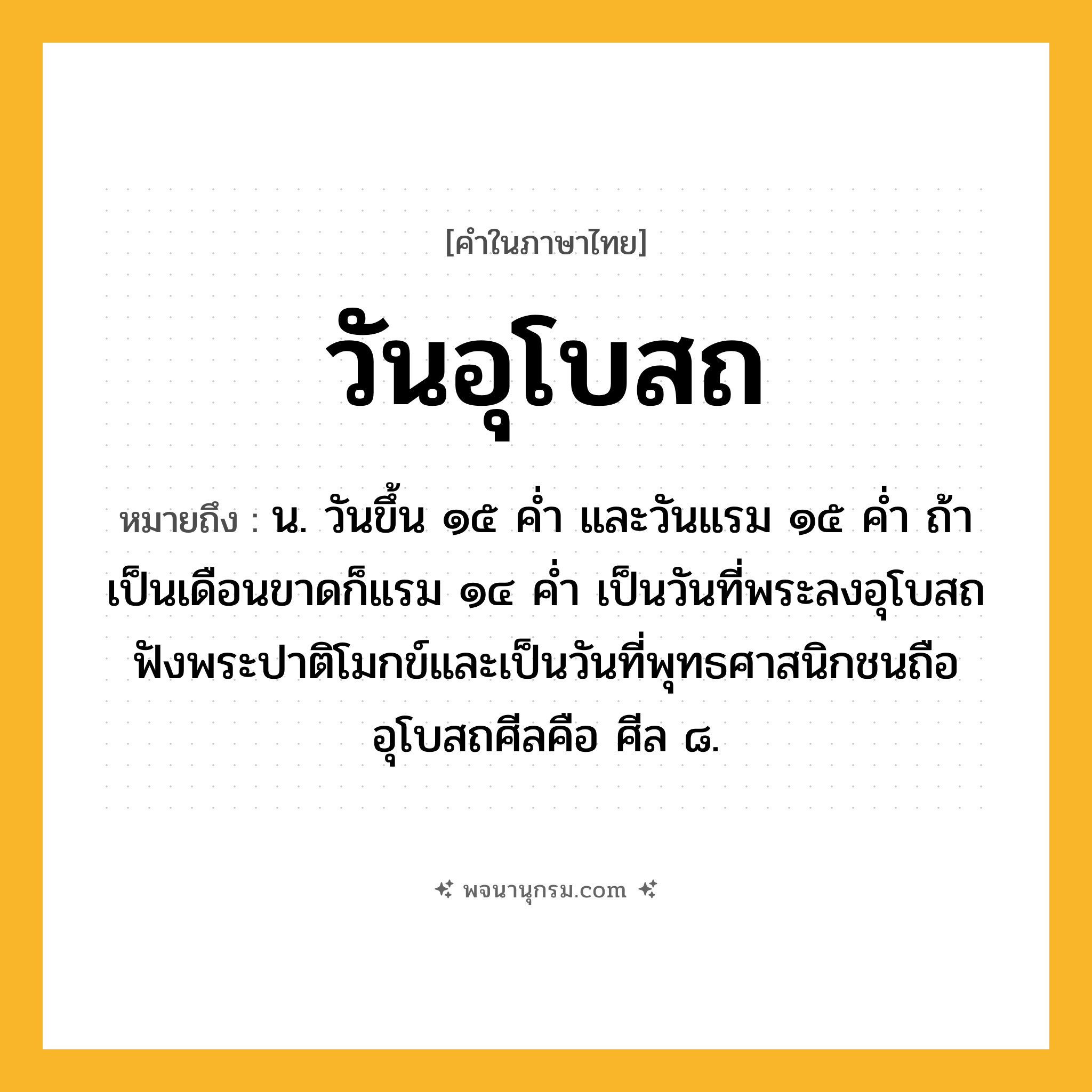วันอุโบสถ ความหมาย หมายถึงอะไร?, คำในภาษาไทย วันอุโบสถ หมายถึง น. วันขึ้น ๑๕ คํ่า และวันแรม ๑๕ คํ่า ถ้าเป็นเดือนขาดก็แรม ๑๔ คํ่า เป็นวันที่พระลงอุโบสถฟังพระปาติโมกข์และเป็นวันที่พุทธศาสนิกชนถืออุโบสถศีลคือ ศีล ๘.