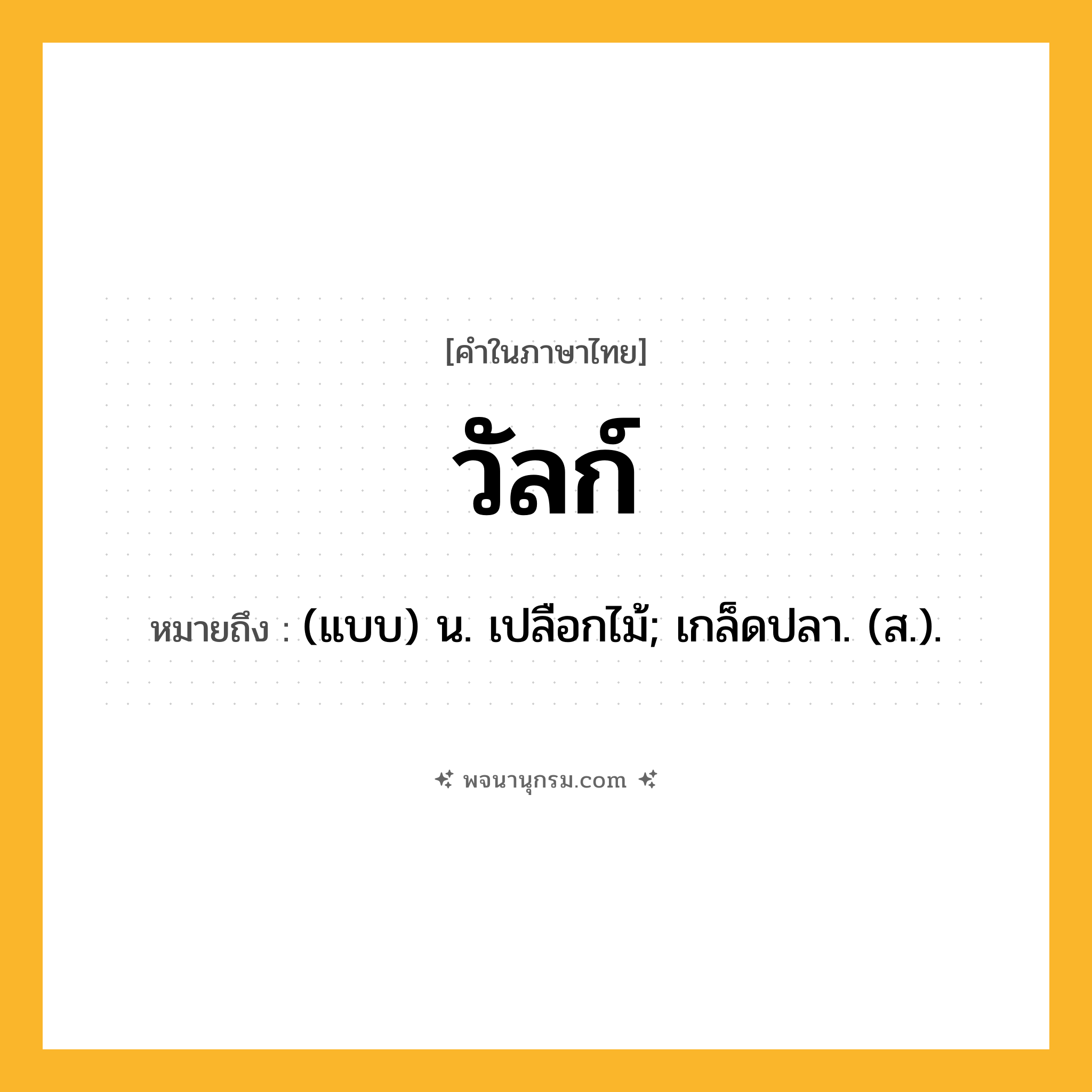 วัลก์ ความหมาย หมายถึงอะไร?, คำในภาษาไทย วัลก์ หมายถึง (แบบ) น. เปลือกไม้; เกล็ดปลา. (ส.).