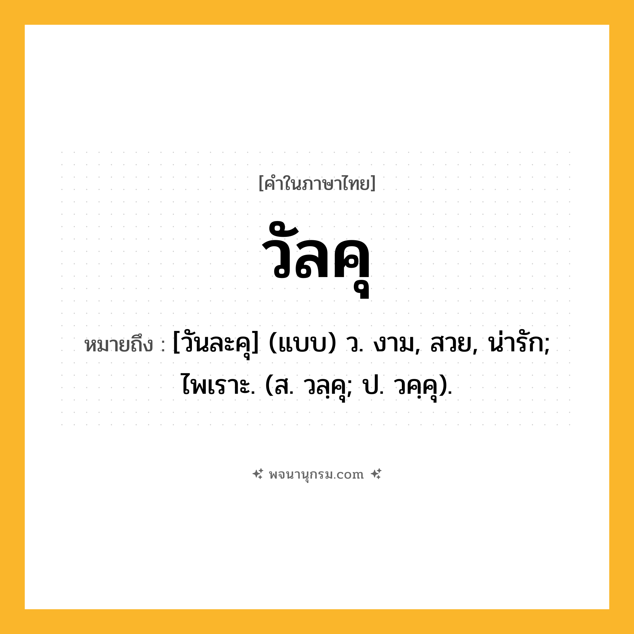 วัลคุ ความหมาย หมายถึงอะไร?, คำในภาษาไทย วัลคุ หมายถึง [วันละคุ] (แบบ) ว. งาม, สวย, น่ารัก; ไพเราะ. (ส. วลฺคุ; ป. วคฺคุ).