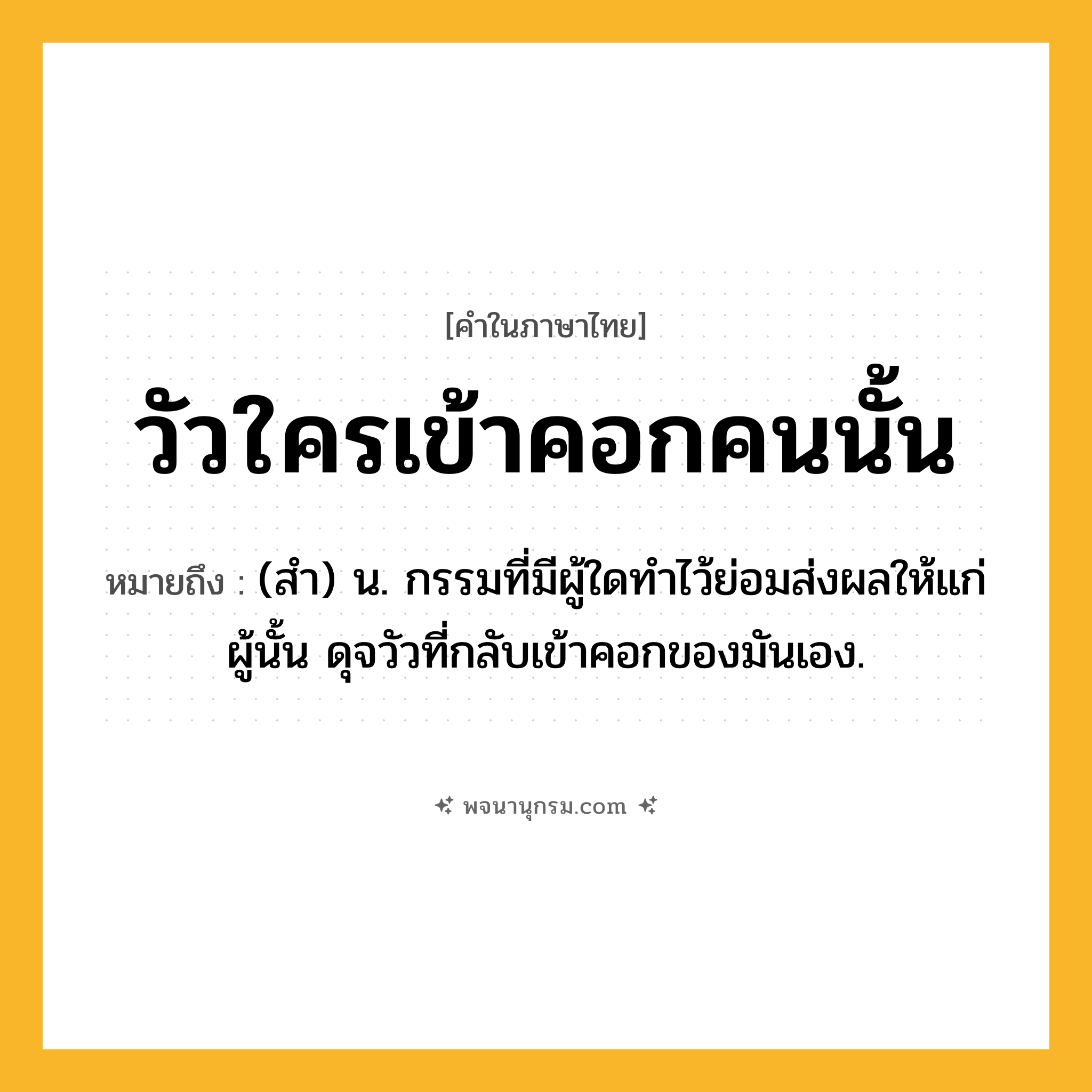 วัวใครเข้าคอกคนนั้น ความหมาย หมายถึงอะไร?, คำในภาษาไทย วัวใครเข้าคอกคนนั้น หมายถึง (สํา) น. กรรมที่มีผู้ใดทําไว้ย่อมส่งผลให้แก่ผู้นั้น ดุจวัวที่กลับเข้าคอกของมันเอง.