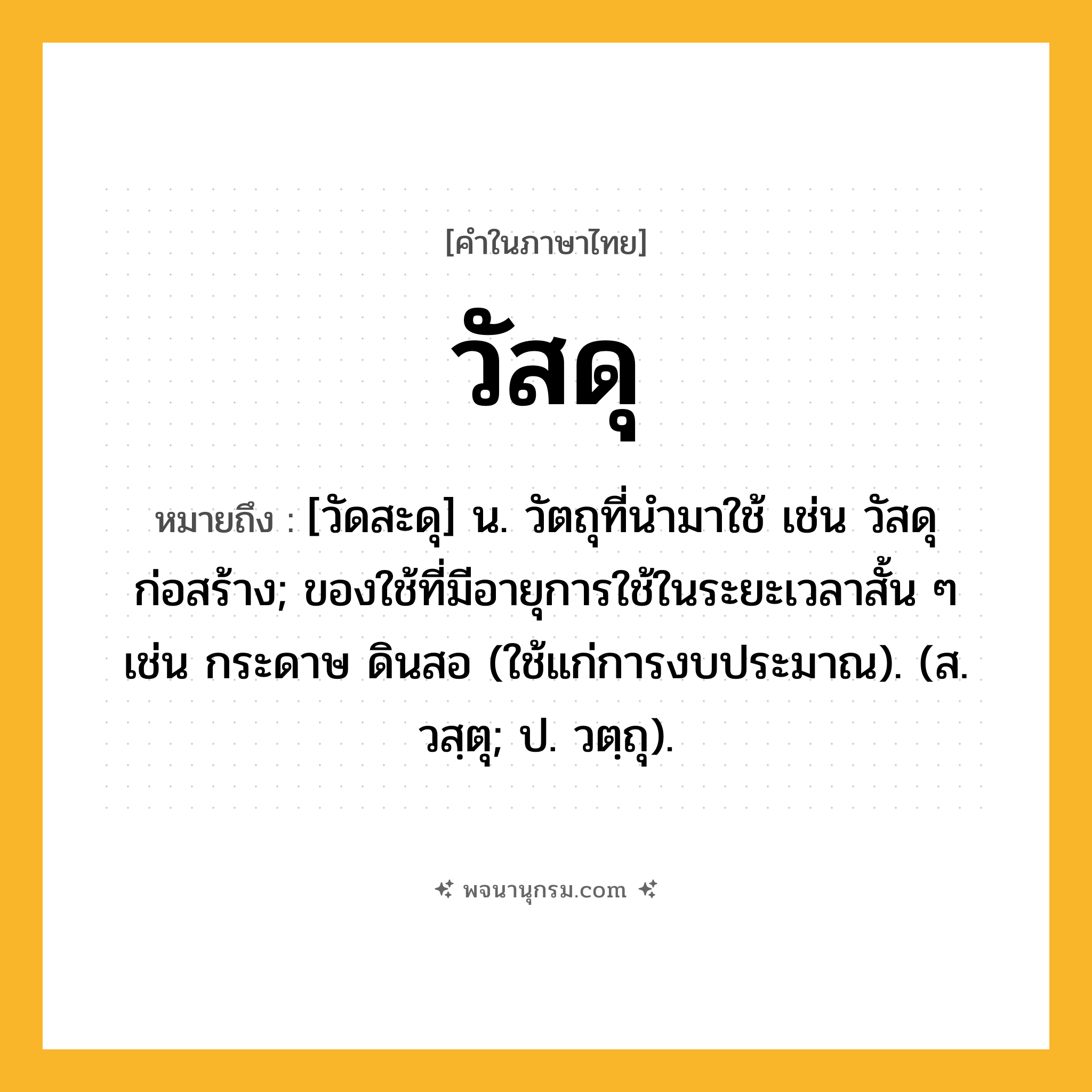วัสดุ ความหมาย หมายถึงอะไร?, คำในภาษาไทย วัสดุ หมายถึง [วัดสะดุ] น. วัตถุที่นํามาใช้ เช่น วัสดุก่อสร้าง; ของใช้ที่มีอายุการใช้ในระยะเวลาสั้น ๆ เช่น กระดาษ ดินสอ (ใช้แก่การงบประมาณ). (ส. วสฺตุ; ป. วตฺถุ).