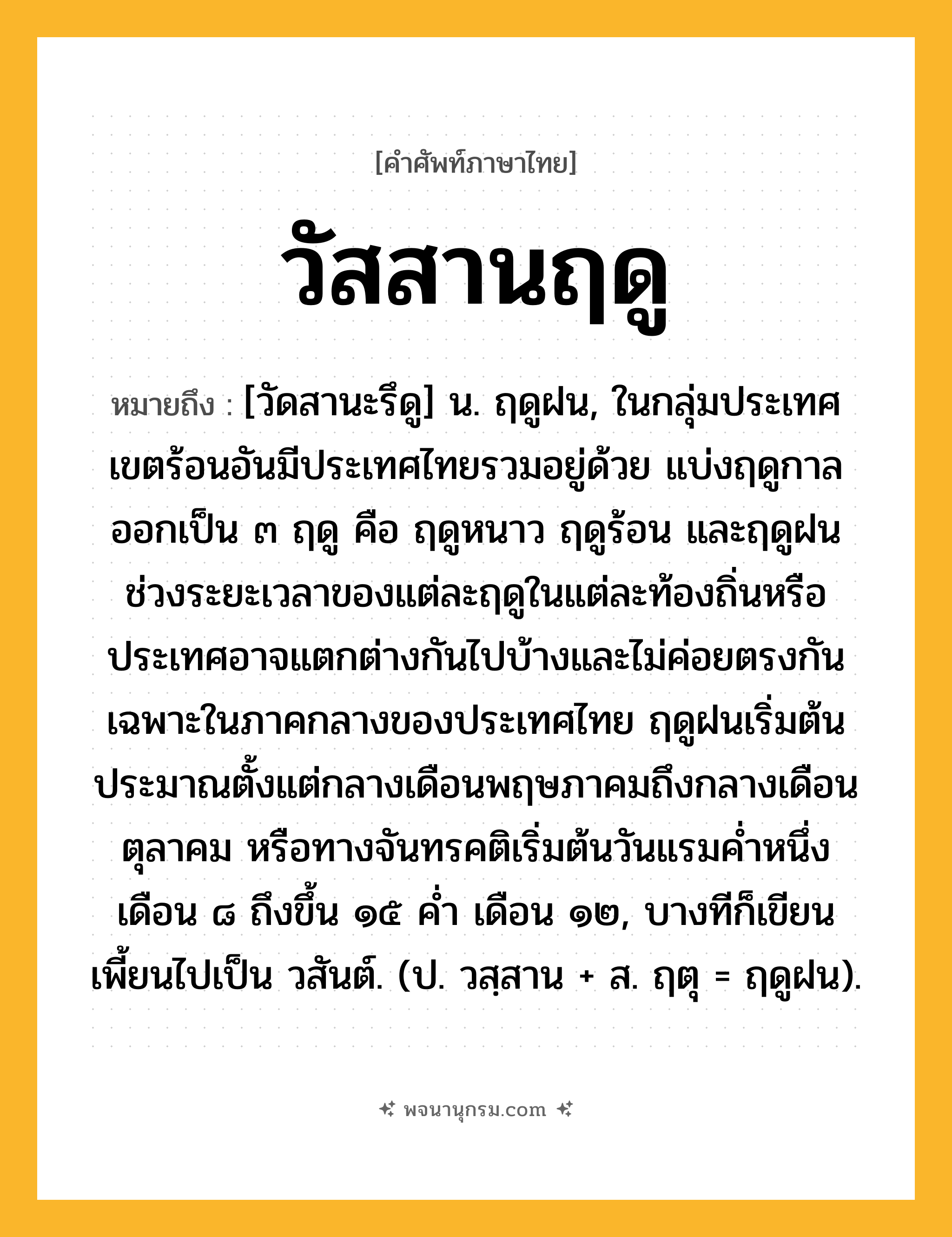 วัสสานฤดู ความหมาย หมายถึงอะไร?, คำในภาษาไทย วัสสานฤดู หมายถึง [วัดสานะรึดู] น. ฤดูฝน, ในกลุ่มประเทศเขตร้อนอันมีประเทศไทยรวมอยู่ด้วย แบ่งฤดูกาลออกเป็น ๓ ฤดู คือ ฤดูหนาว ฤดูร้อน และฤดูฝน ช่วงระยะเวลาของแต่ละฤดูในแต่ละท้องถิ่นหรือประเทศอาจแตกต่างกันไปบ้างและไม่ค่อยตรงกัน เฉพาะในภาคกลางของประเทศไทย ฤดูฝนเริ่มต้นประมาณตั้งแต่กลางเดือนพฤษภาคมถึงกลางเดือนตุลาคม หรือทางจันทรคติเริ่มต้นวันแรมค่ำหนึ่ง เดือน ๘ ถึงขึ้น ๑๕ ค่ำ เดือน ๑๒, บางทีก็เขียนเพี้ยนไปเป็น วสันต์. (ป. วสฺสาน + ส. ฤตุ = ฤดูฝน).
