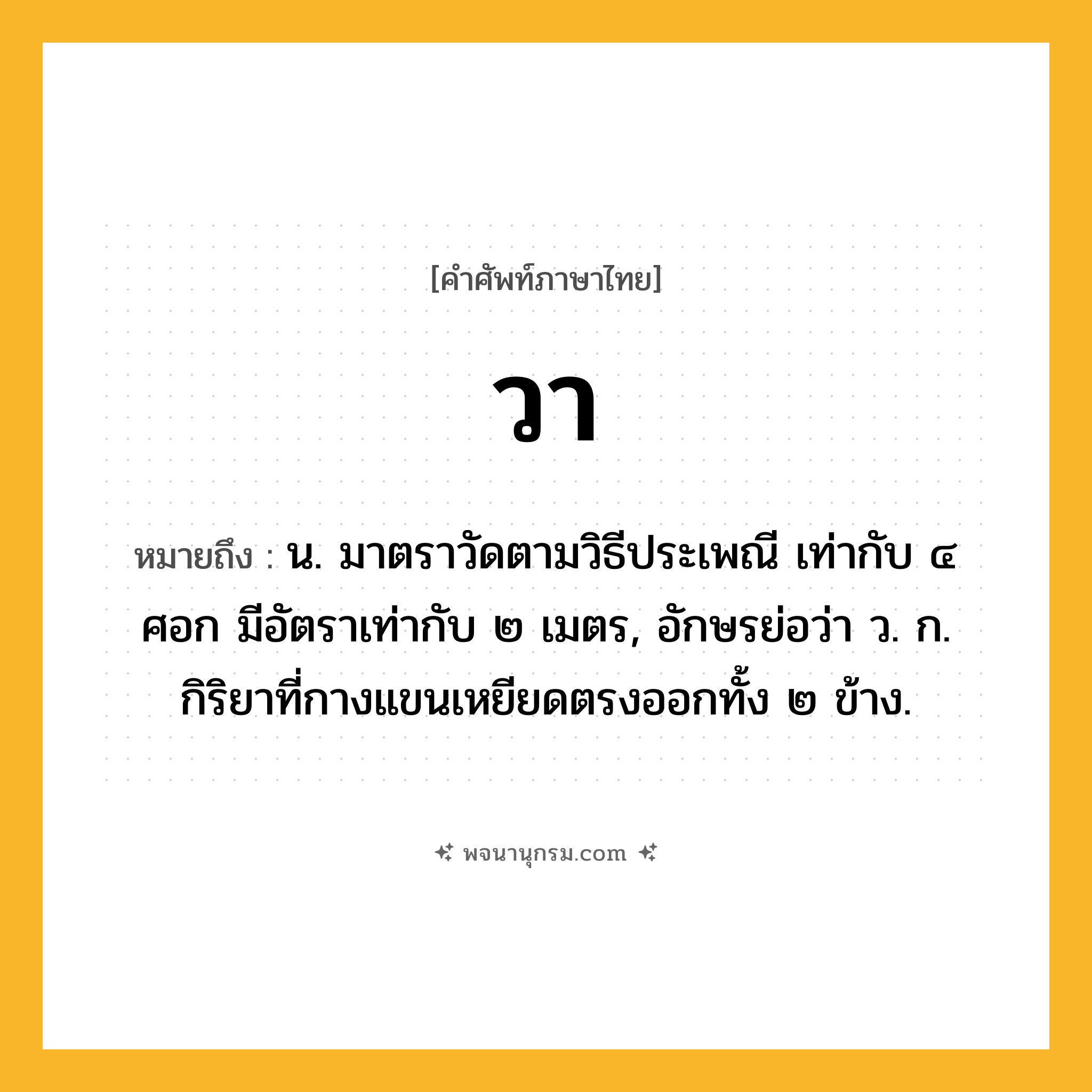 วา ความหมาย หมายถึงอะไร?, คำในภาษาไทย วา หมายถึง น. มาตราวัดตามวิธีประเพณี เท่ากับ ๔ ศอก มีอัตราเท่ากับ ๒ เมตร, อักษรย่อว่า ว. ก. กิริยาที่กางแขนเหยียดตรงออกทั้ง ๒ ข้าง.