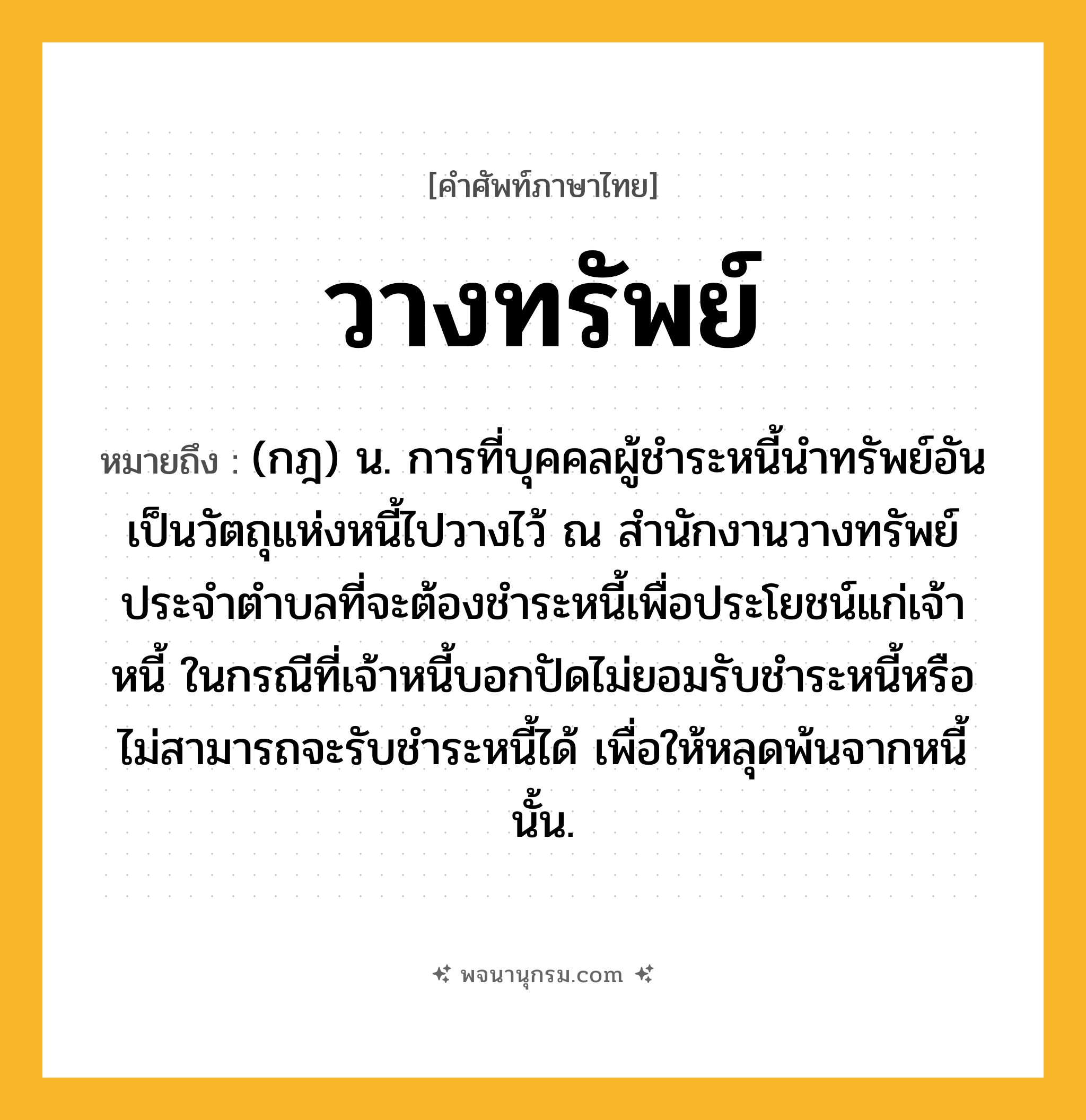วางทรัพย์ ความหมาย หมายถึงอะไร?, คำในภาษาไทย วางทรัพย์ หมายถึง (กฎ) น. การที่บุคคลผู้ชำระหนี้นำทรัพย์อันเป็นวัตถุแห่งหนี้ไปวางไว้ ณ สำนักงานวางทรัพย์ประจำตำบลที่จะต้องชำระหนี้เพื่อประโยชน์แก่เจ้าหนี้ ในกรณีที่เจ้าหนี้บอกปัดไม่ยอมรับชำระหนี้หรือไม่สามารถจะรับชำระหนี้ได้ เพื่อให้หลุดพ้นจากหนี้นั้น.