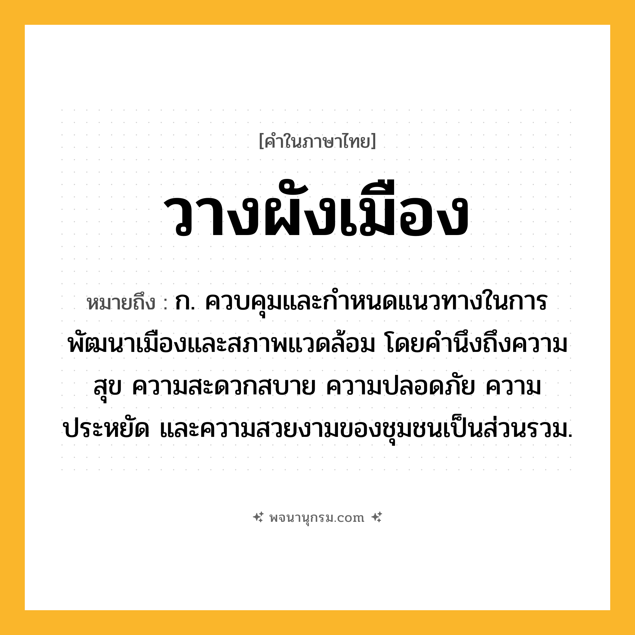 วางผังเมือง ความหมาย หมายถึงอะไร?, คำในภาษาไทย วางผังเมือง หมายถึง ก. ควบคุมและกำหนดแนวทางในการพัฒนาเมืองและสภาพแวดล้อม โดยคำนึงถึงความสุข ความสะดวกสบาย ความปลอดภัย ความประหยัด และความสวยงามของชุมชนเป็นส่วนรวม.