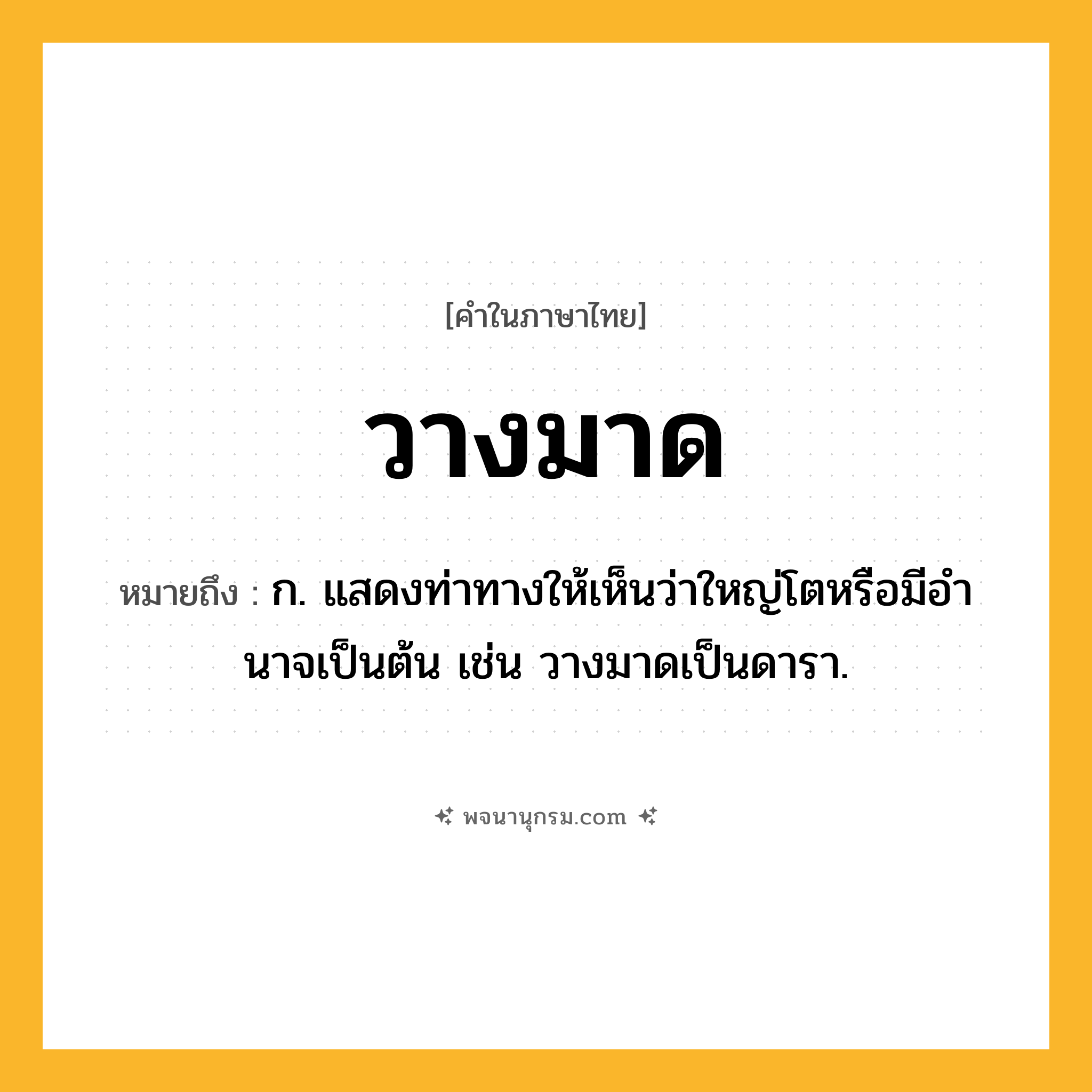 วางมาด ความหมาย หมายถึงอะไร?, คำในภาษาไทย วางมาด หมายถึง ก. แสดงท่าทางให้เห็นว่าใหญ่โตหรือมีอํานาจเป็นต้น เช่น วางมาดเป็นดารา.