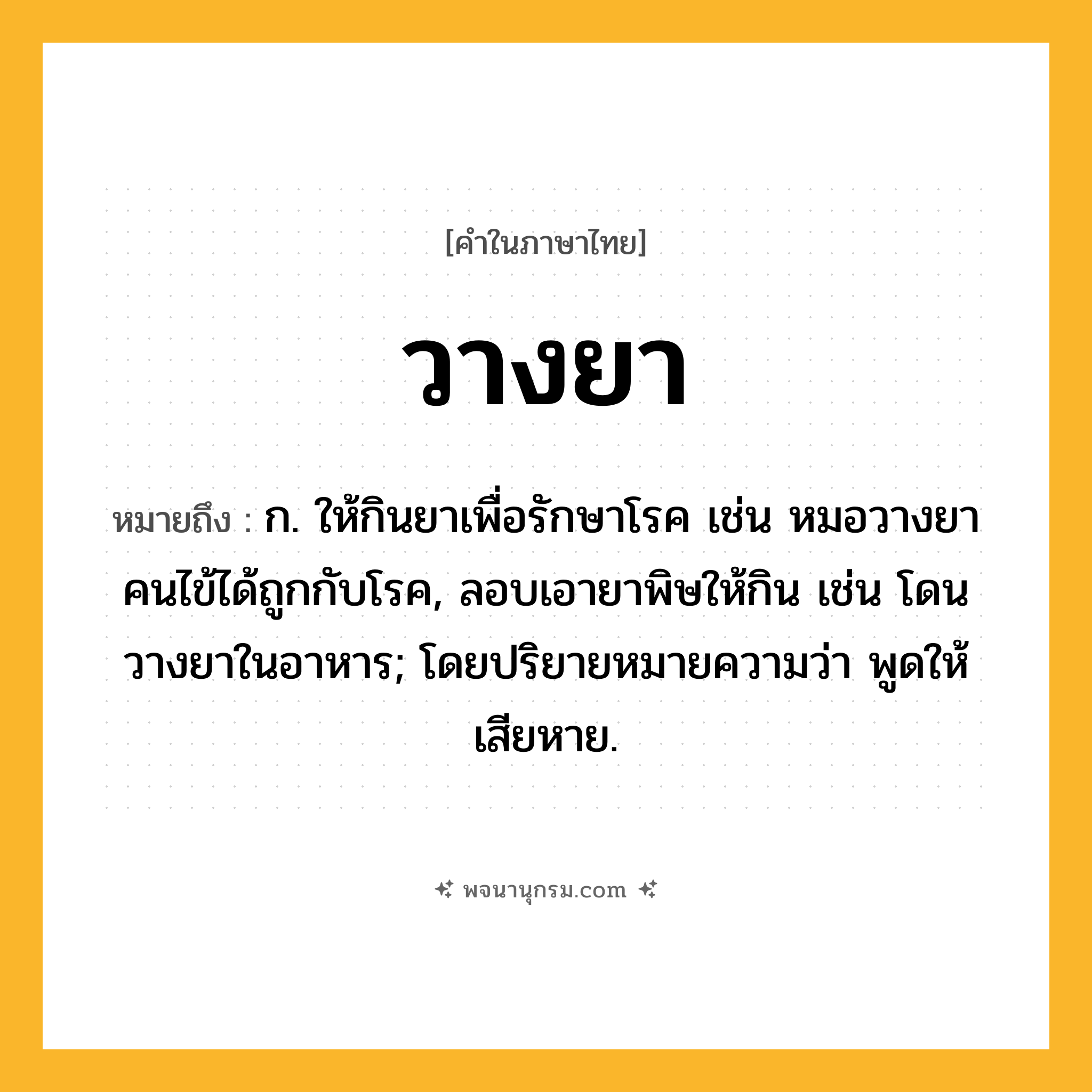 วางยา ความหมาย หมายถึงอะไร?, คำในภาษาไทย วางยา หมายถึง ก. ให้กินยาเพื่อรักษาโรค เช่น หมอวางยาคนไข้ได้ถูกกับโรค, ลอบเอายาพิษให้กิน เช่น โดนวางยาในอาหาร; โดยปริยายหมายความว่า พูดให้เสียหาย.