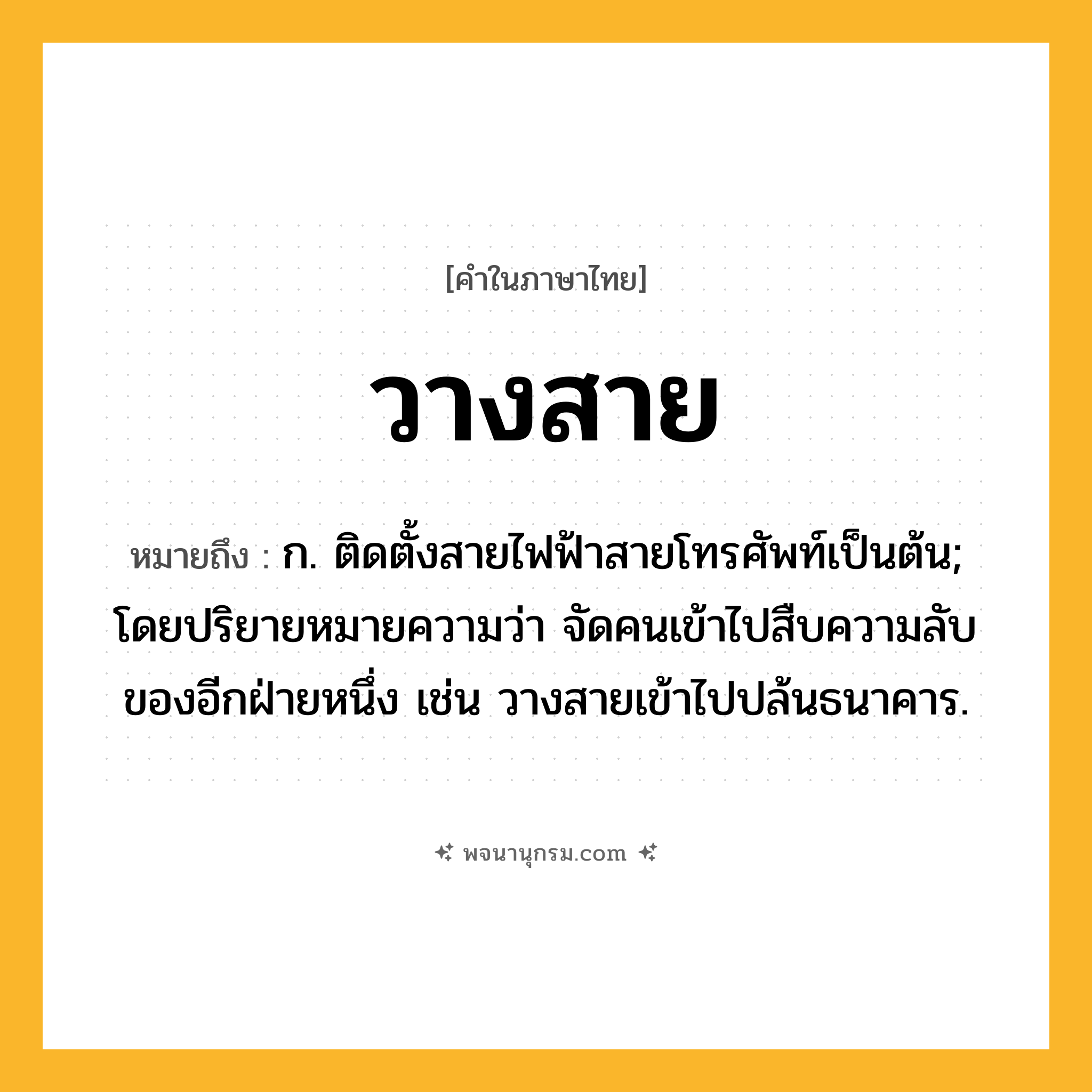 วางสาย ความหมาย หมายถึงอะไร?, คำในภาษาไทย วางสาย หมายถึง ก. ติดตั้งสายไฟฟ้าสายโทรศัพท์เป็นต้น; โดยปริยายหมายความว่า จัดคนเข้าไปสืบความลับของอีกฝ่ายหนึ่ง เช่น วางสายเข้าไปปล้นธนาคาร.