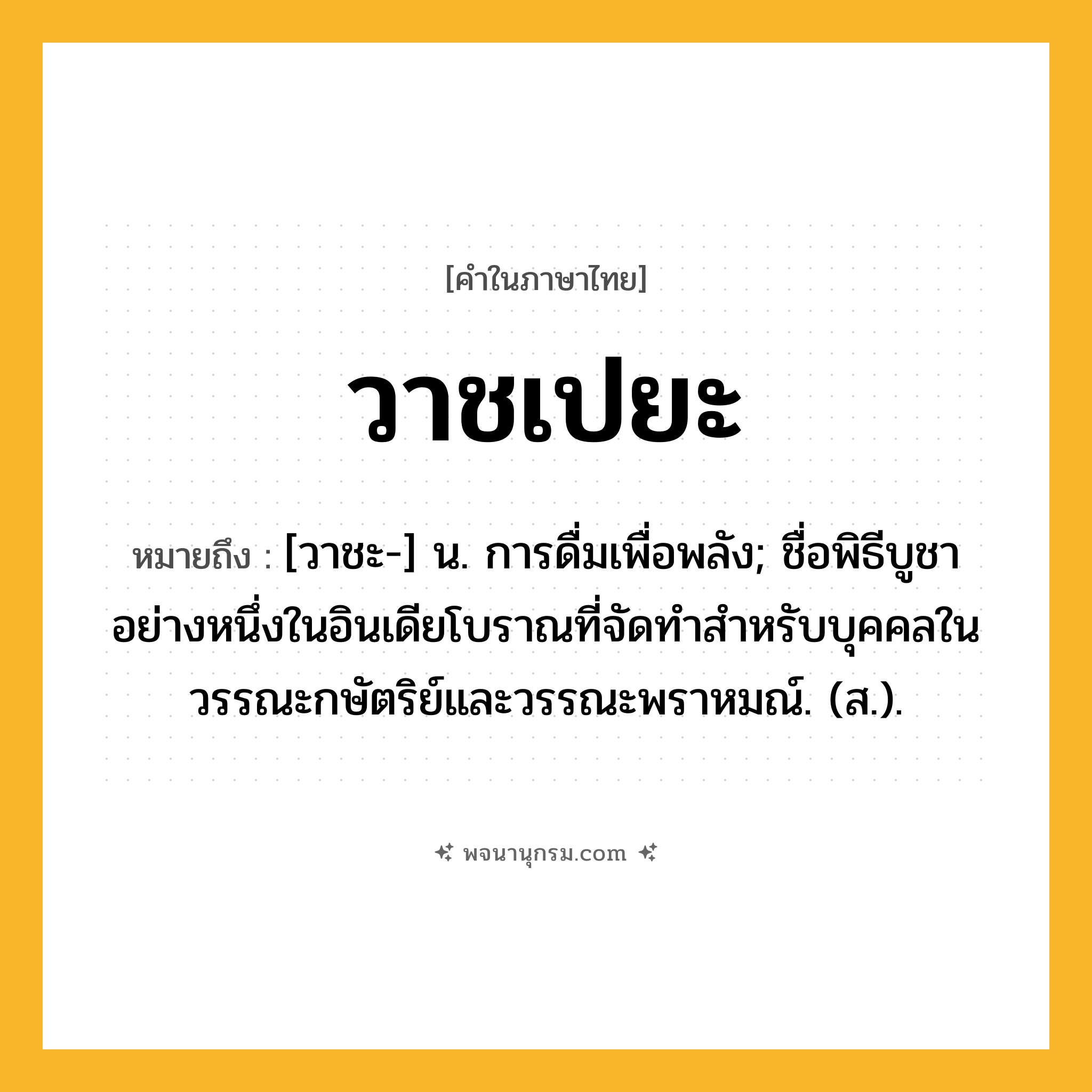 วาชเปยะ ความหมาย หมายถึงอะไร?, คำในภาษาไทย วาชเปยะ หมายถึง [วาชะ-] น. การดื่มเพื่อพลัง; ชื่อพิธีบูชาอย่างหนึ่งในอินเดียโบราณที่จัดทำสำหรับบุคคลในวรรณะกษัตริย์และวรรณะพราหมณ์. (ส.).