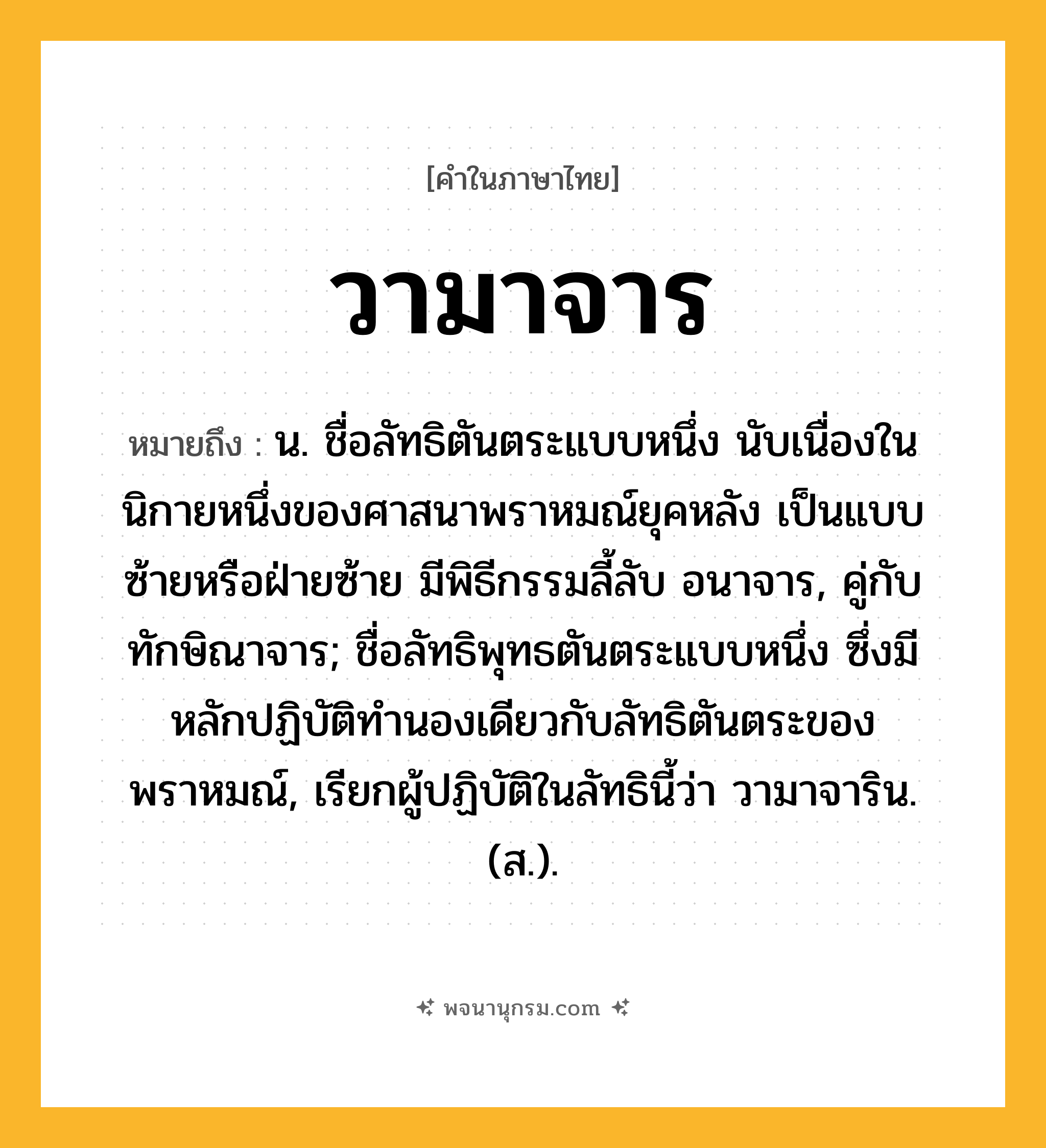 วามาจาร ความหมาย หมายถึงอะไร?, คำในภาษาไทย วามาจาร หมายถึง น. ชื่อลัทธิตันตระแบบหนึ่ง นับเนื่องในนิกายหนึ่งของศาสนาพราหมณ์ยุคหลัง เป็นแบบซ้ายหรือฝ่ายซ้าย มีพิธีกรรมลี้ลับ อนาจาร, คู่กับ ทักษิณาจาร; ชื่อลัทธิพุทธตันตระแบบหนึ่ง ซึ่งมีหลักปฏิบัติทํานองเดียวกับลัทธิตันตระของพราหมณ์, เรียกผู้ปฏิบัติในลัทธินี้ว่า วามาจาริน. (ส.).