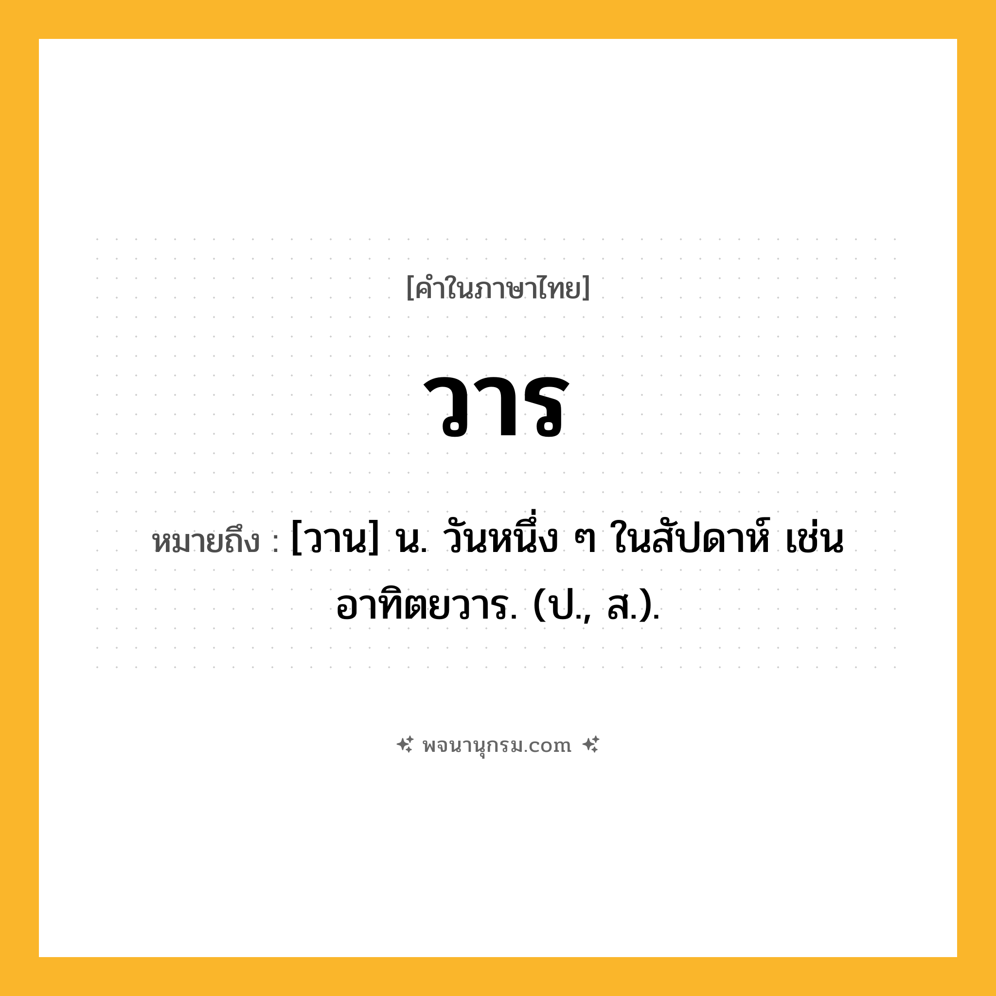 วาร ความหมาย หมายถึงอะไร?, คำในภาษาไทย วาร หมายถึง [วาน] น. วันหนึ่ง ๆ ในสัปดาห์ เช่น อาทิตยวาร. (ป., ส.).