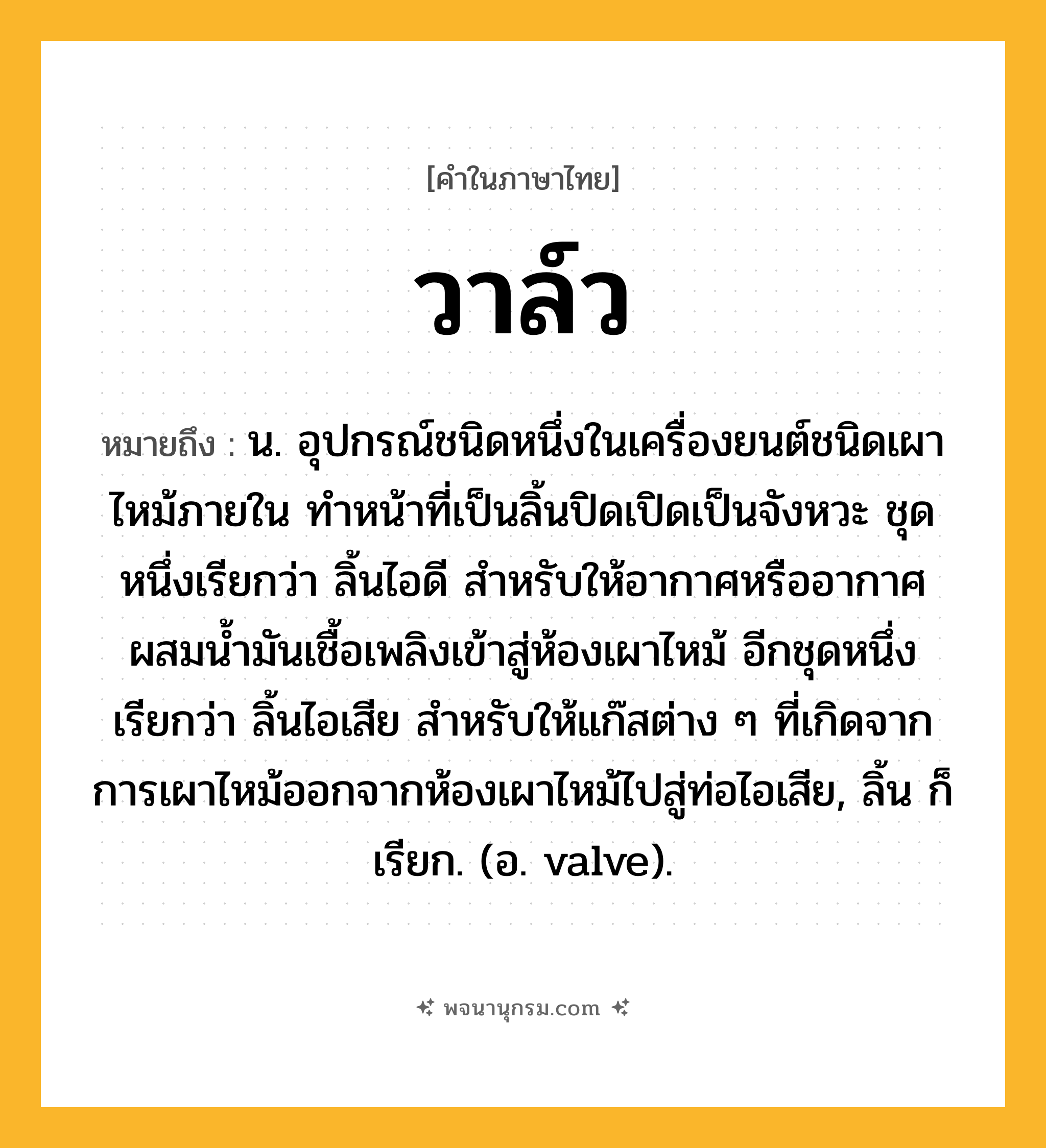 วาล์ว ความหมาย หมายถึงอะไร?, คำในภาษาไทย วาล์ว หมายถึง น. อุปกรณ์ชนิดหนึ่งในเครื่องยนต์ชนิดเผาไหม้ภายใน ทําหน้าที่เป็นลิ้นปิดเปิดเป็นจังหวะ ชุดหนึ่งเรียกว่า ลิ้นไอดี สําหรับให้อากาศหรืออากาศผสมนํ้ามันเชื้อเพลิงเข้าสู่ห้องเผาไหม้ อีกชุดหนึ่งเรียกว่า ลิ้นไอเสีย สําหรับให้แก๊สต่าง ๆ ที่เกิดจากการเผาไหม้ออกจากห้องเผาไหม้ไปสู่ท่อไอเสีย, ลิ้น ก็เรียก. (อ. valve).