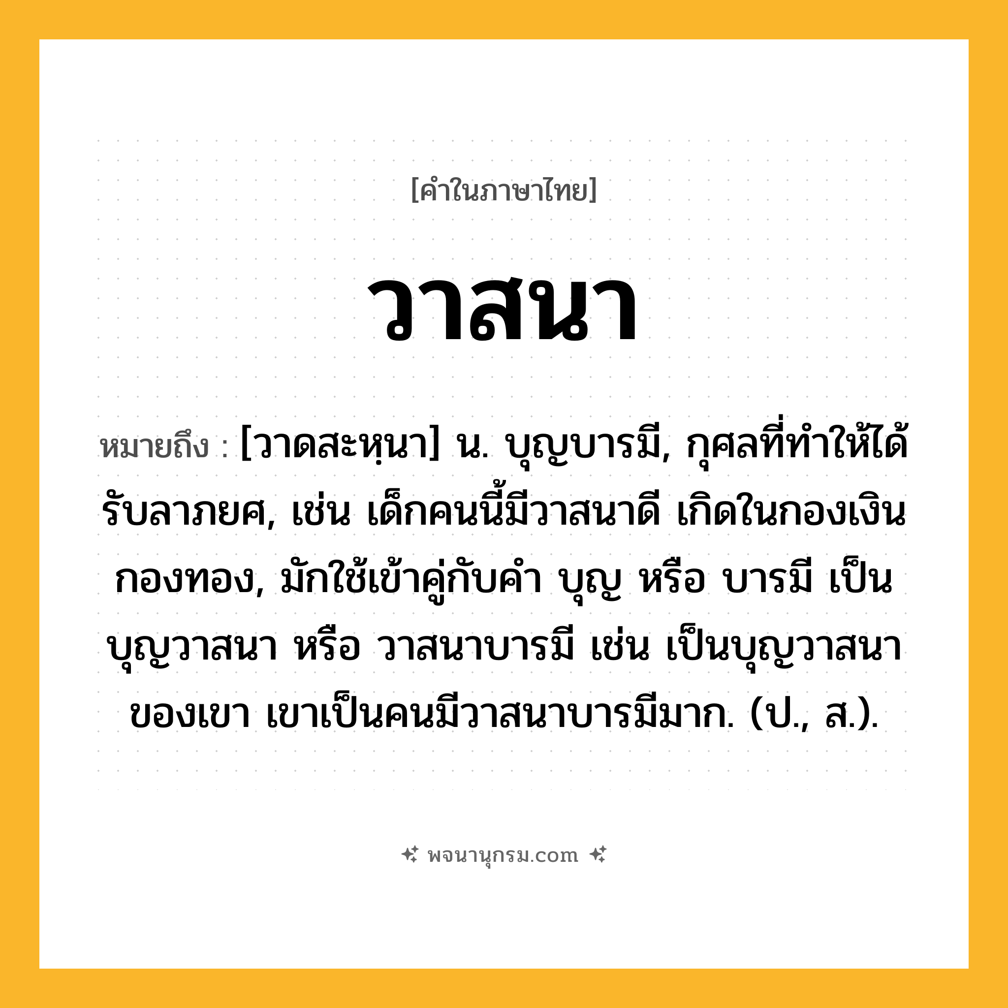 วาสนา ความหมาย หมายถึงอะไร?, คำในภาษาไทย วาสนา หมายถึง [วาดสะหฺนา] น. บุญบารมี, กุศลที่ทําให้ได้รับลาภยศ, เช่น เด็กคนนี้มีวาสนาดี เกิดในกองเงินกองทอง, มักใช้เข้าคู่กับคำ บุญ หรือ บารมี เป็น บุญวาสนา หรือ วาสนาบารมี เช่น เป็นบุญวาสนาของเขา เขาเป็นคนมีวาสนาบารมีมาก. (ป., ส.).