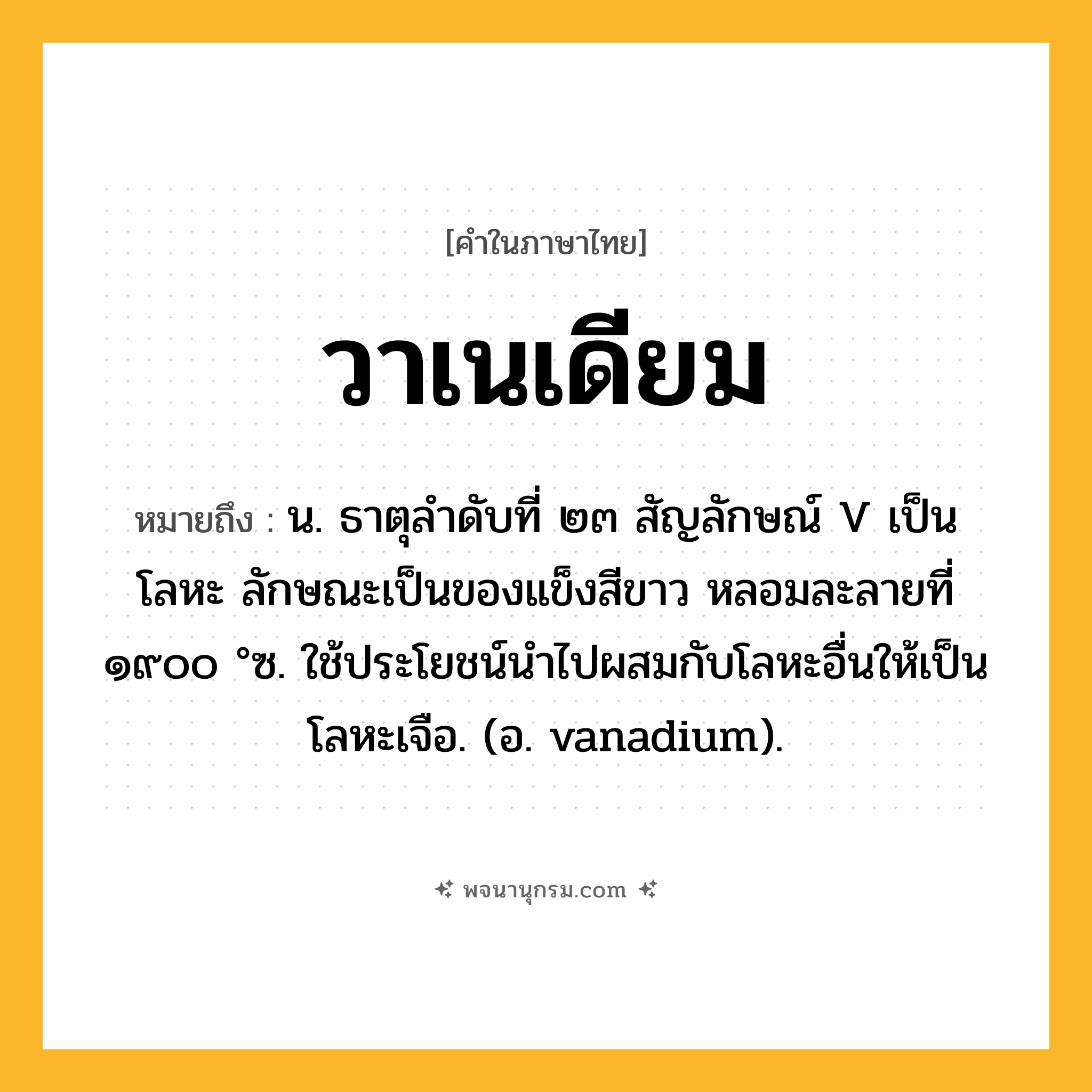 วาเนเดียม ความหมาย หมายถึงอะไร?, คำในภาษาไทย วาเนเดียม หมายถึง น. ธาตุลําดับที่ ๒๓ สัญลักษณ์ V เป็นโลหะ ลักษณะเป็นของแข็งสีขาว หลอมละลายที่ ๑๙๐๐ °ซ. ใช้ประโยชน์นําไปผสมกับโลหะอื่นให้เป็นโลหะเจือ. (อ. vanadium).