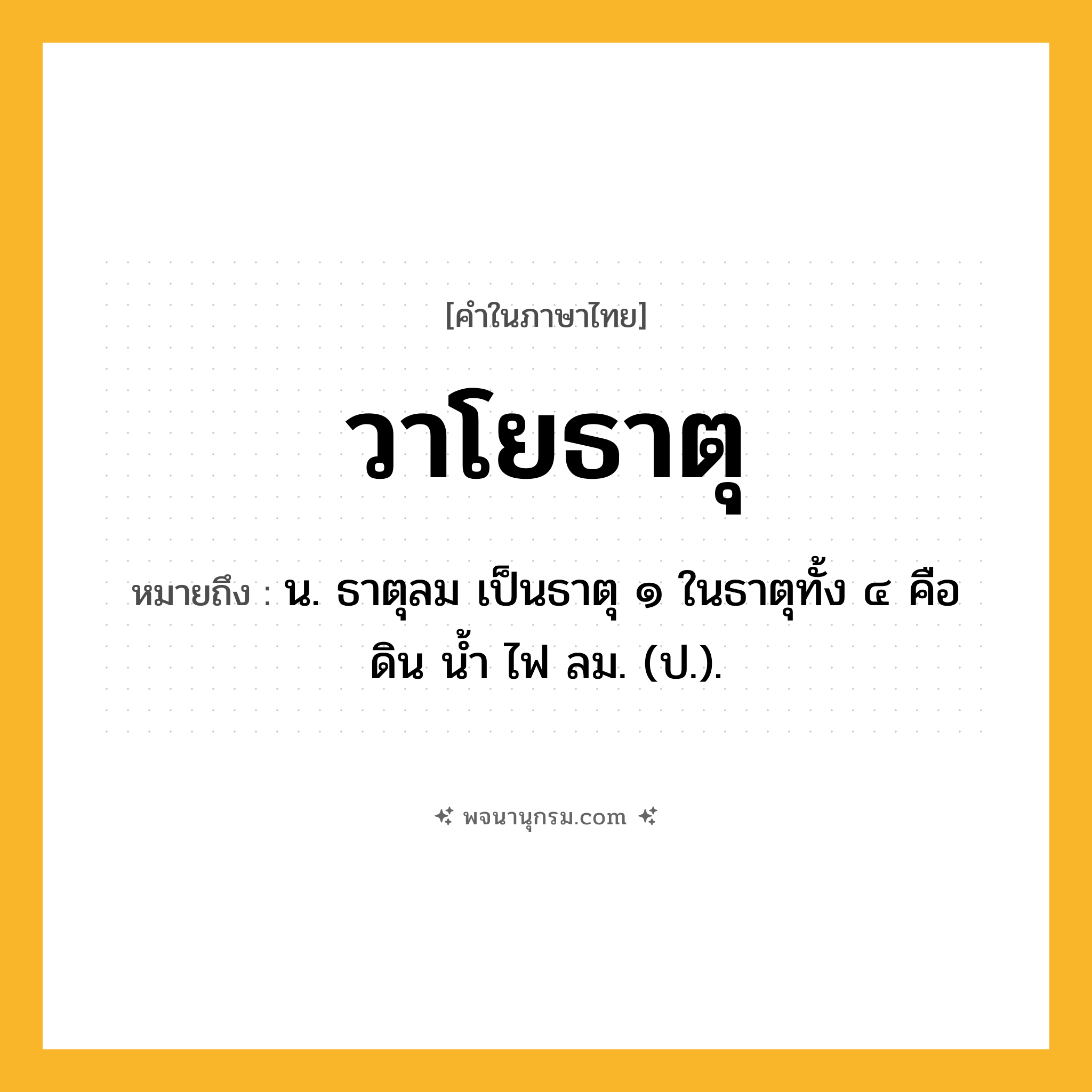 วาโยธาตุ ความหมาย หมายถึงอะไร?, คำในภาษาไทย วาโยธาตุ หมายถึง น. ธาตุลม เป็นธาตุ ๑ ในธาตุทั้ง ๔ คือ ดิน นํ้า ไฟ ลม. (ป.).