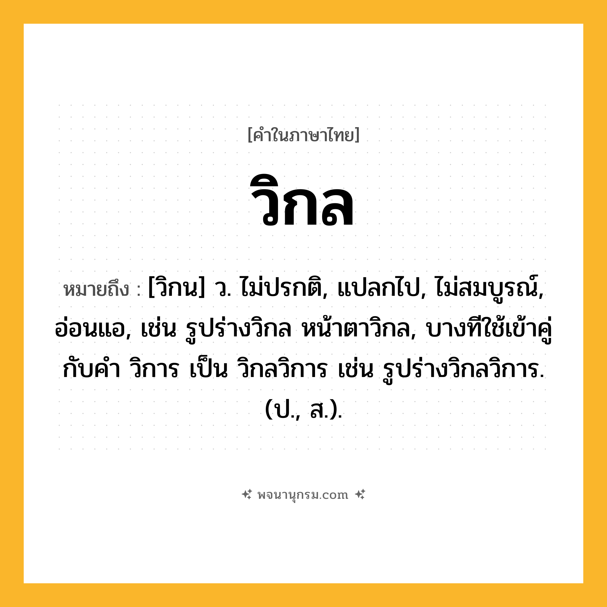 วิกล ความหมาย หมายถึงอะไร?, คำในภาษาไทย วิกล หมายถึง [วิกน] ว. ไม่ปรกติ, แปลกไป, ไม่สมบูรณ์, อ่อนแอ, เช่น รูปร่างวิกล หน้าตาวิกล, บางทีใช้เข้าคู่กับคำ วิการ เป็น วิกลวิการ เช่น รูปร่างวิกลวิการ. (ป., ส.).