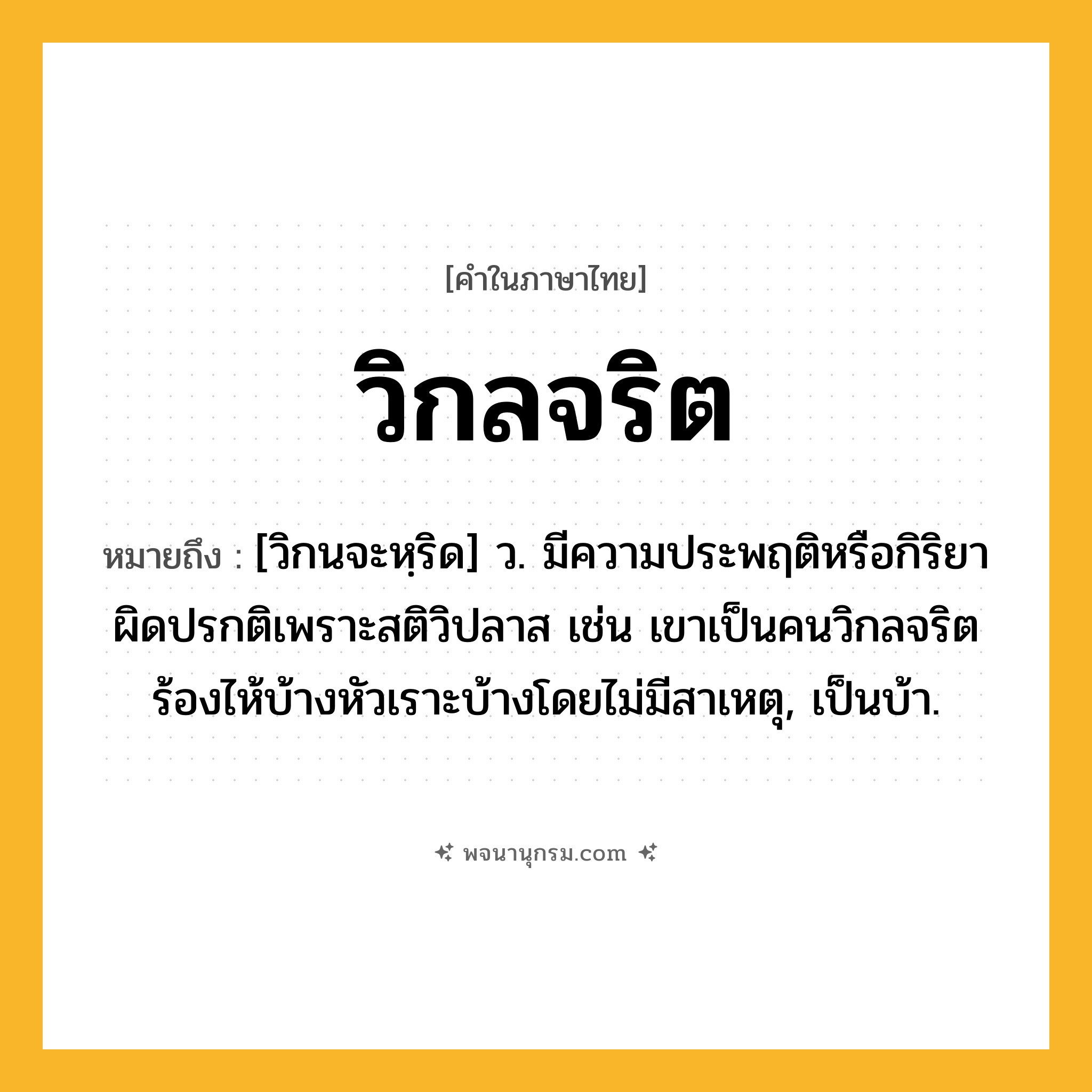 วิกลจริต ความหมาย หมายถึงอะไร?, คำในภาษาไทย วิกลจริต หมายถึง [วิกนจะหฺริด] ว. มีความประพฤติหรือกิริยาผิดปรกติเพราะสติวิปลาส เช่น เขาเป็นคนวิกลจริต ร้องไห้บ้างหัวเราะบ้างโดยไม่มีสาเหตุ, เป็นบ้า.