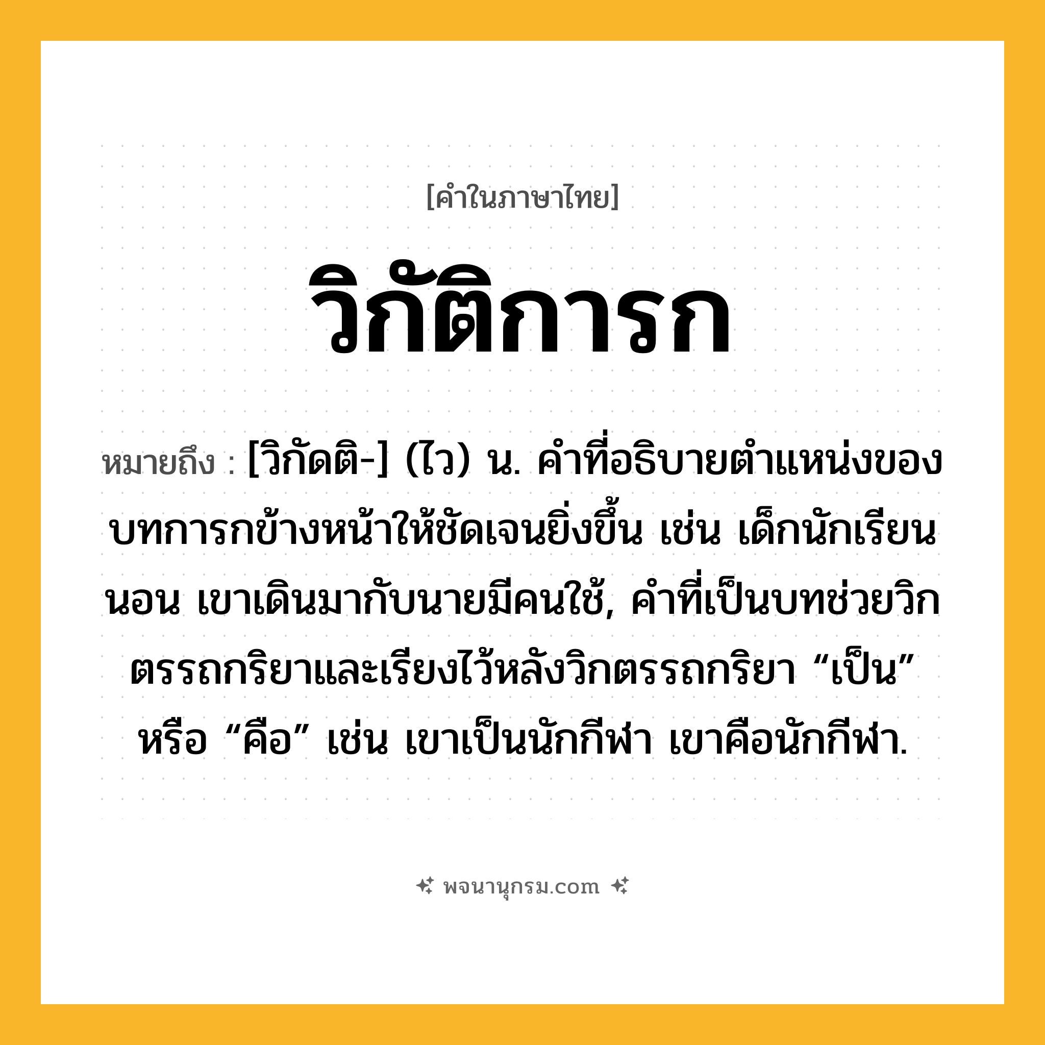 วิกัติการก ความหมาย หมายถึงอะไร?, คำในภาษาไทย วิกัติการก หมายถึง [วิกัดติ-] (ไว) น. คําที่อธิบายตําแหน่งของบทการกข้างหน้าให้ชัดเจนยิ่งขึ้น เช่น เด็กนักเรียนนอน เขาเดินมากับนายมีคนใช้, คําที่เป็นบทช่วยวิกตรรถกริยาและเรียงไว้หลังวิกตรรถกริยา “เป็น” หรือ “คือ” เช่น เขาเป็นนักกีฬา เขาคือนักกีฬา.