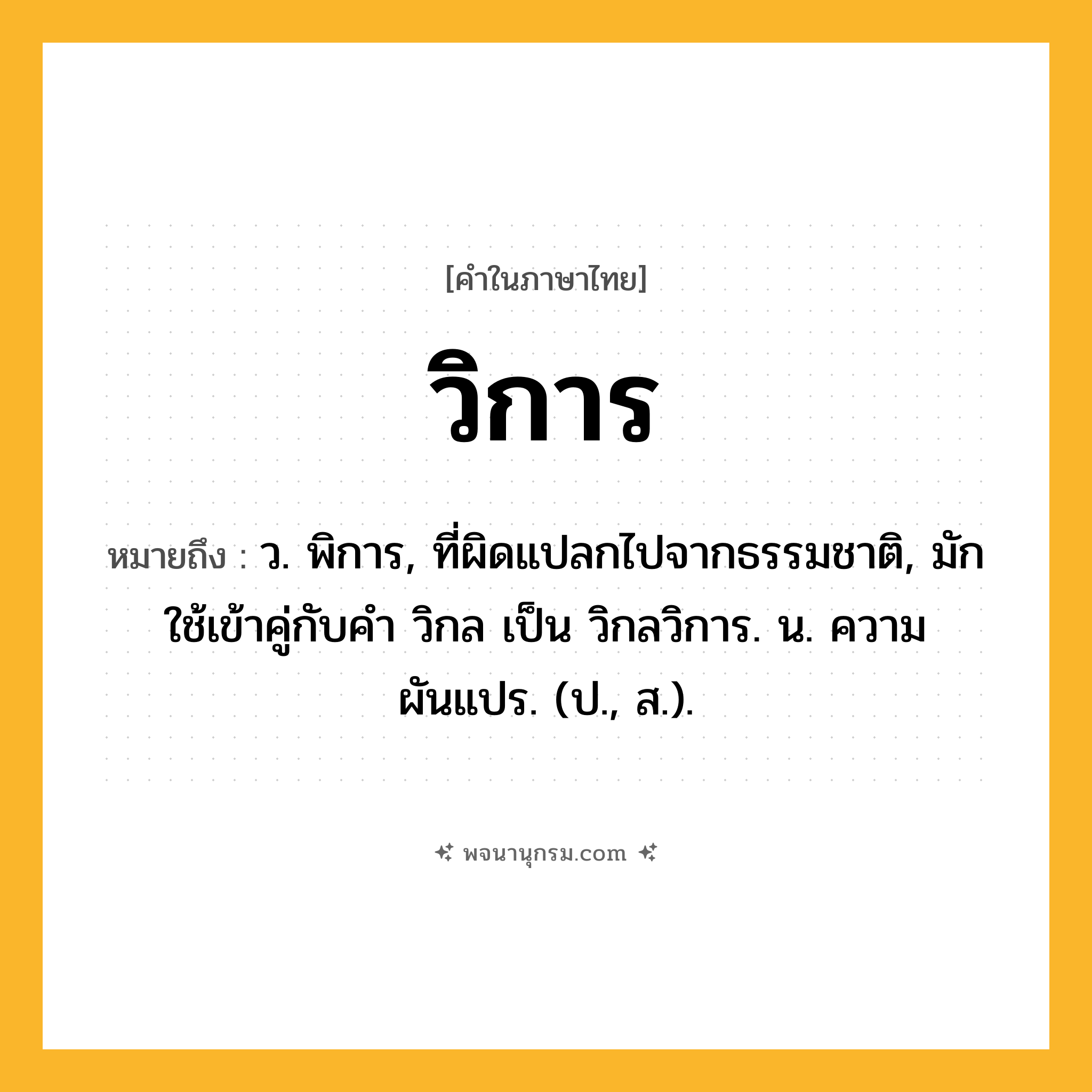 วิการ ความหมาย หมายถึงอะไร?, คำในภาษาไทย วิการ หมายถึง ว. พิการ, ที่ผิดแปลกไปจากธรรมชาติ, มักใช้เข้าคู่กับคำ วิกล เป็น วิกลวิการ. น. ความผันแปร. (ป., ส.).