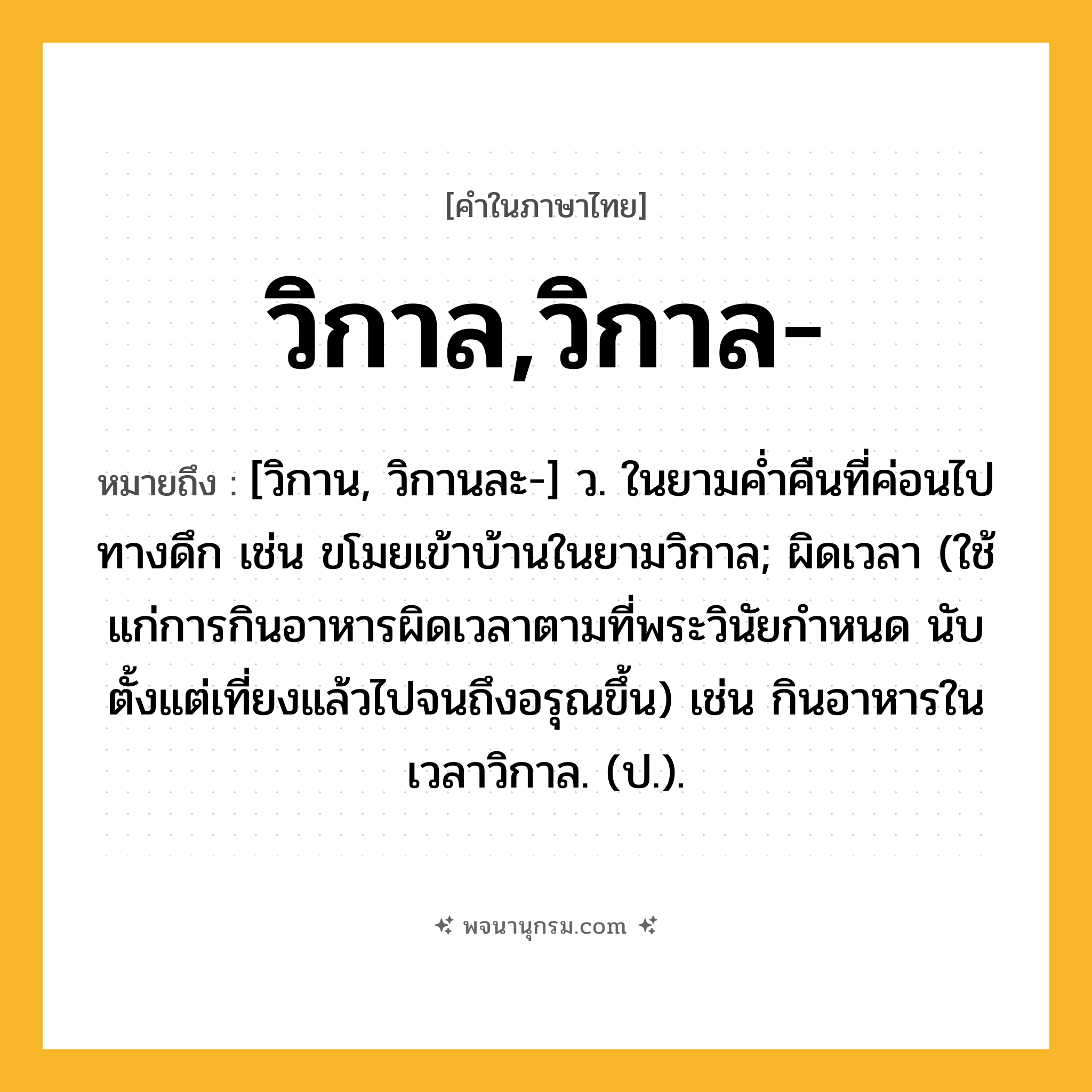 วิกาล,วิกาล- ความหมาย หมายถึงอะไร?, คำในภาษาไทย วิกาล,วิกาล- หมายถึง [วิกาน, วิกานละ-] ว. ในยามค่ำคืนที่ค่อนไปทางดึก เช่น ขโมยเข้าบ้านในยามวิกาล; ผิดเวลา (ใช้แก่การกินอาหารผิดเวลาตามที่พระวินัยกำหนด นับตั้งแต่เที่ยงแล้วไปจนถึงอรุณขึ้น) เช่น กินอาหารในเวลาวิกาล. (ป.).