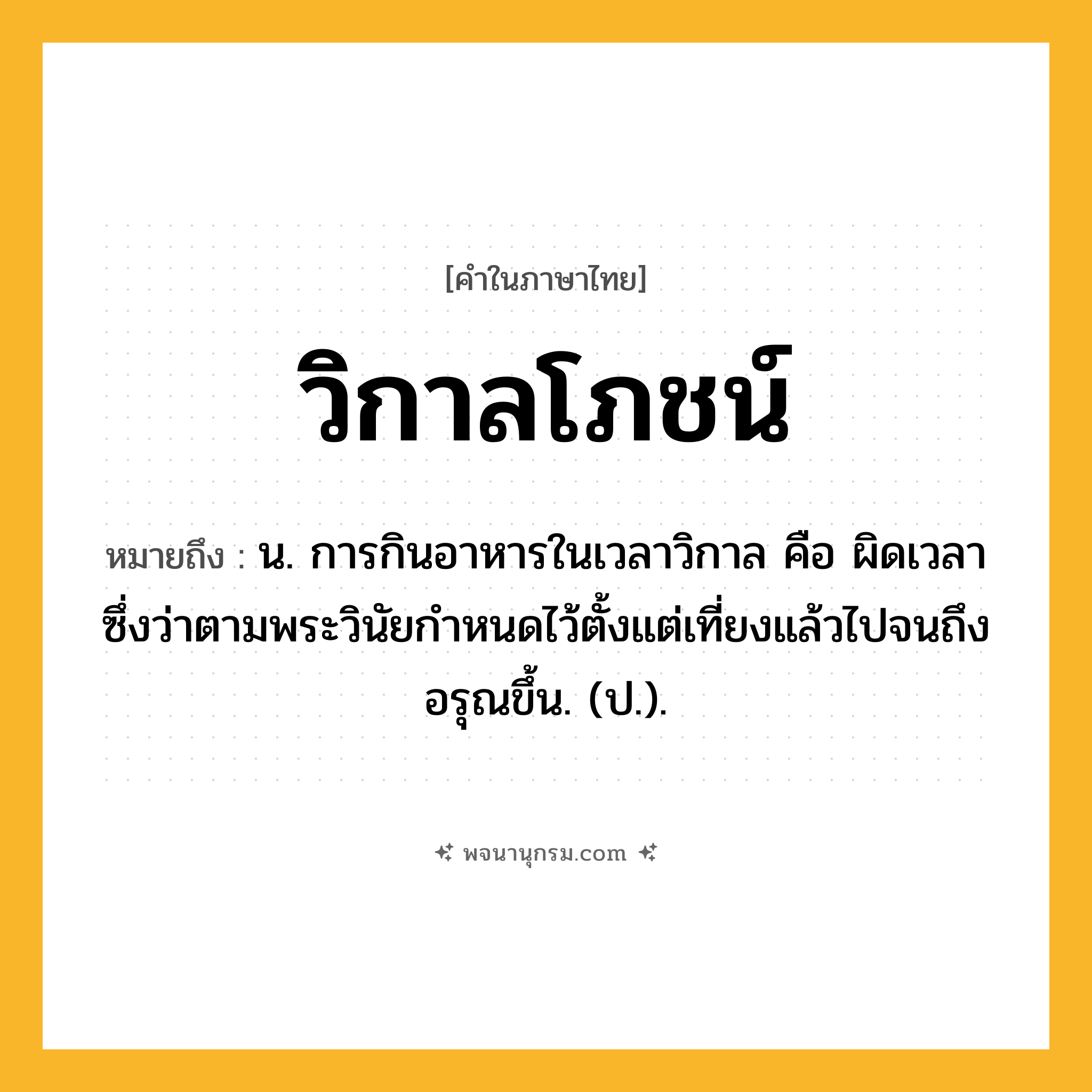 วิกาลโภชน์ ความหมาย หมายถึงอะไร?, คำในภาษาไทย วิกาลโภชน์ หมายถึง น. การกินอาหารในเวลาวิกาล คือ ผิดเวลา ซึ่งว่าตามพระวินัยกำหนดไว้ตั้งแต่เที่ยงแล้วไปจนถึงอรุณขึ้น. (ป.).