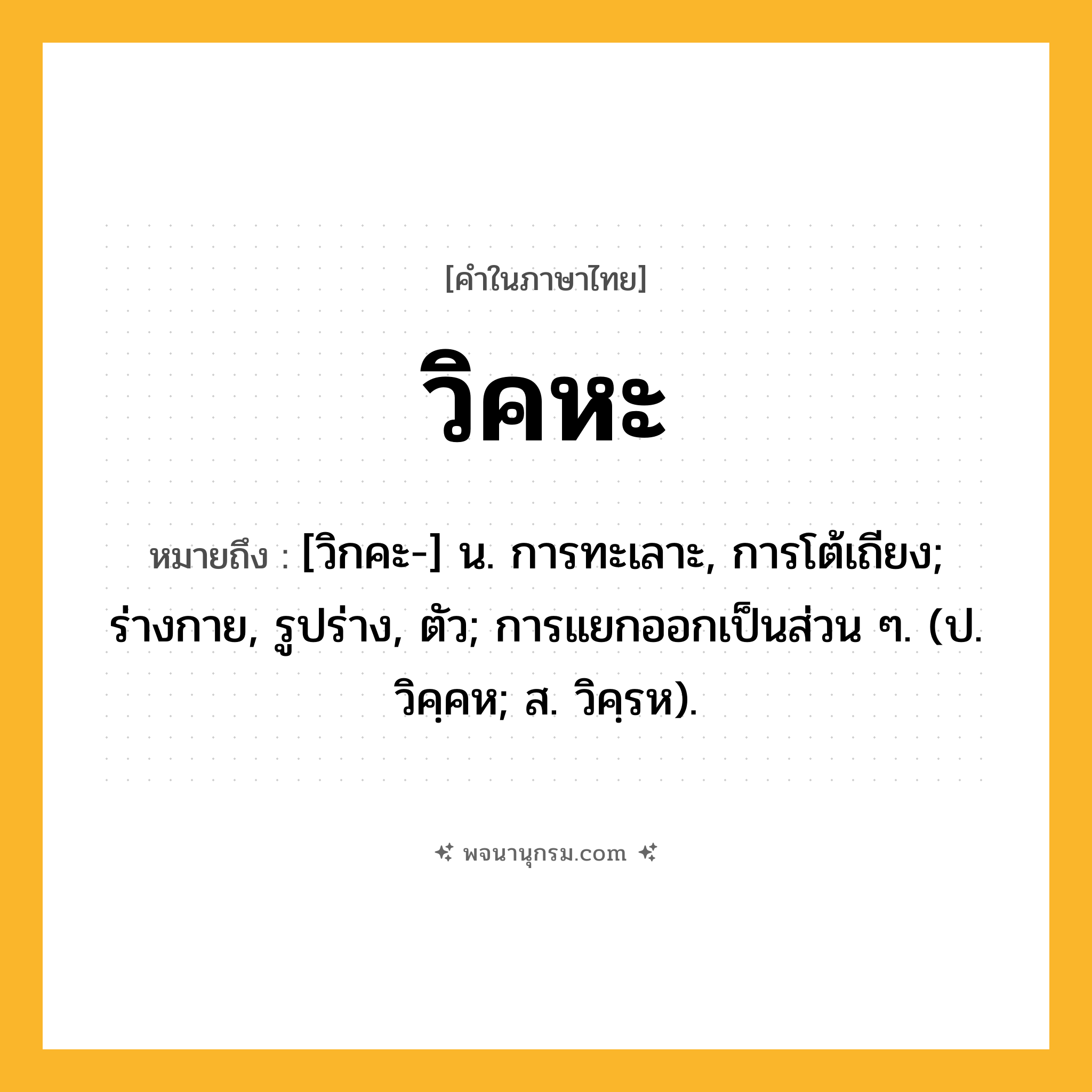 วิคหะ ความหมาย หมายถึงอะไร?, คำในภาษาไทย วิคหะ หมายถึง [วิกคะ-] น. การทะเลาะ, การโต้เถียง; ร่างกาย, รูปร่าง, ตัว; การแยกออกเป็นส่วน ๆ. (ป. วิคฺคห; ส. วิคฺรห).
