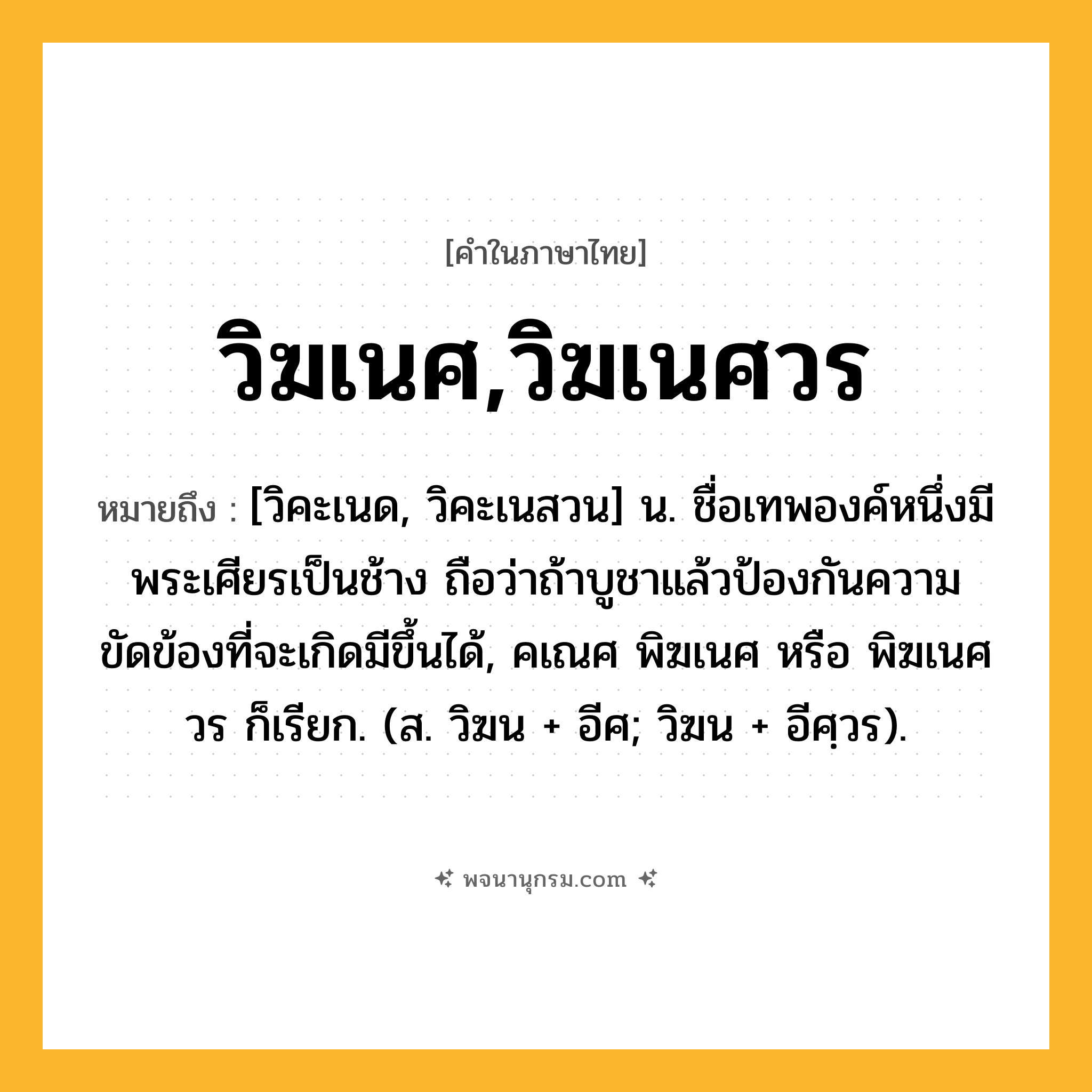 วิฆเนศ,วิฆเนศวร ความหมาย หมายถึงอะไร?, คำในภาษาไทย วิฆเนศ,วิฆเนศวร หมายถึง [วิคะเนด, วิคะเนสวน] น. ชื่อเทพองค์หนึ่งมีพระเศียรเป็นช้าง ถือว่าถ้าบูชาแล้วป้องกันความขัดข้องที่จะเกิดมีขึ้นได้, คเณศ พิฆเนศ หรือ พิฆเนศวร ก็เรียก. (ส. วิฆน + อีศ; วิฆน + อีศฺวร).
